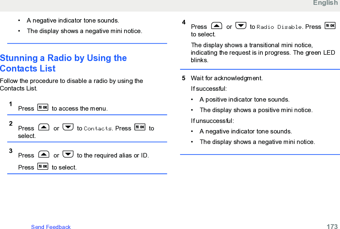 • A negative indicator tone sounds.• The display shows a negative mini notice.Stunning a Radio by Using theContacts List Follow the procedure to disable a radio by using theContacts List.1Press   to access the menu.2Press   or   to Contacts. Press   toselect.3Press   or   to the required alias or ID.Press   to select.4Press   or   to Radio Disable. Press to select.The display shows a transitional mini notice,indicating the request is in progress. The green LEDblinks.5Wait for acknowledgment.If successful:• A positive indicator tone sounds.• The display shows a positive mini notice.If unsuccessful:• A negative indicator tone sounds.• The display shows a negative mini notice.EnglishSend Feedback   173