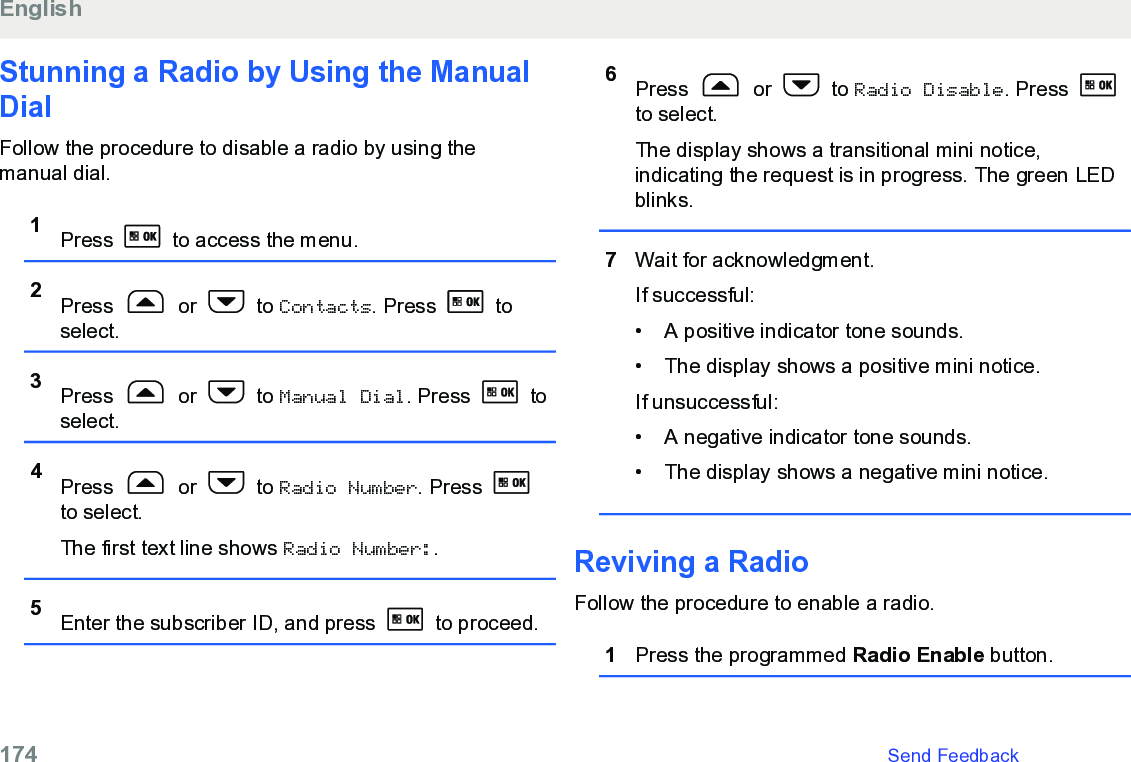 Stunning a Radio by Using the ManualDialFollow the procedure to disable a radio by using themanual dial.1Press   to access the menu.2Press   or   to Contacts. Press   toselect.3Press   or   to Manual Dial. Press   toselect.4Press   or   to Radio Number. Press to select.The first text line shows Radio Number:.5Enter the subscriber ID, and press   to proceed.6Press   or   to Radio Disable. Press to select.The display shows a transitional mini notice,indicating the request is in progress. The green LEDblinks.7Wait for acknowledgment.If successful:• A positive indicator tone sounds.• The display shows a positive mini notice.If unsuccessful:• A negative indicator tone sounds.• The display shows a negative mini notice.Reviving a RadioFollow the procedure to enable a radio.1Press the programmed Radio Enable button.English174   Send Feedback