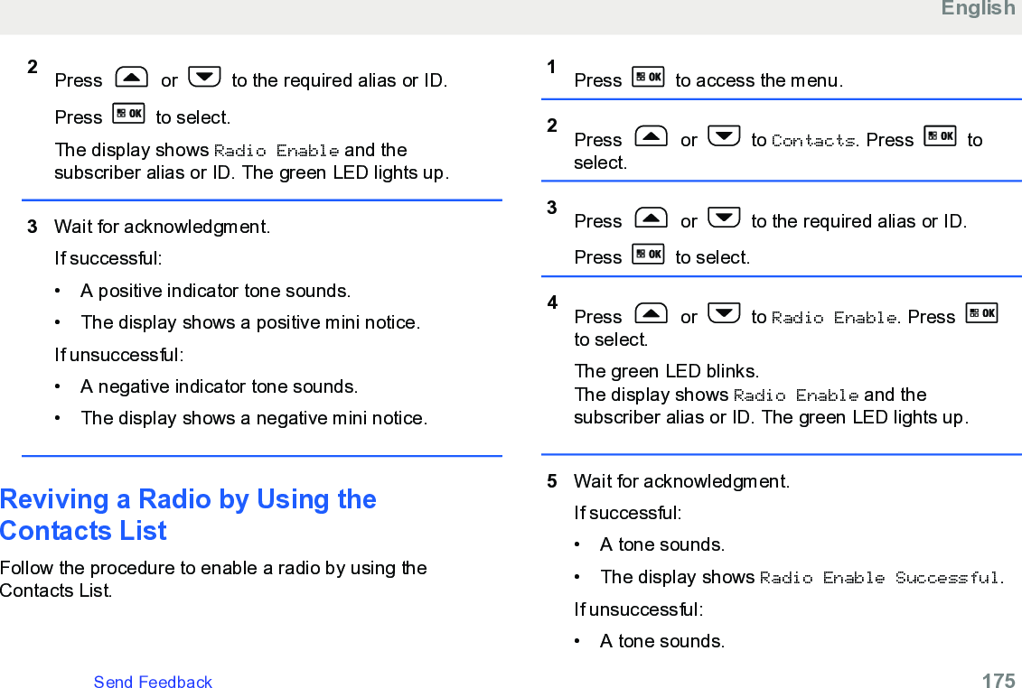 2Press   or   to the required alias or ID.Press   to select.The display shows Radio Enable and thesubscriber alias or ID. The green LED lights up.3Wait for acknowledgment.If successful:• A positive indicator tone sounds.•The display shows a positive mini notice.If unsuccessful:• A negative indicator tone sounds.• The display shows a negative mini notice.Reviving a Radio by Using theContacts ListFollow the procedure to enable a radio by using theContacts List.1Press   to access the menu.2Press   or   to Contacts. Press   toselect.3Press   or   to the required alias or ID.Press   to select.4Press   or   to Radio Enable. Press to select.The green LED blinks.The display shows Radio Enable and thesubscriber alias or ID. The green LED lights up.5Wait for acknowledgment.If successful:• A tone sounds.•The display shows Radio Enable Successful.If unsuccessful:• A tone sounds.EnglishSend Feedback   175