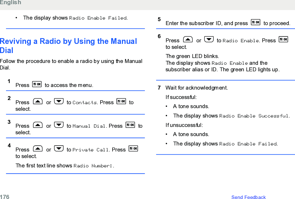 • The display shows Radio Enable Failed.Reviving a Radio by Using the ManualDialFollow the procedure to enable a radio by using the ManualDial.1Press   to access the menu.2Press   or   to Contacts. Press   toselect.3Press   or   to Manual Dial. Press   toselect.4Press   or   to Private Call. Press to select.The first text line shows Radio Number:.5Enter the subscriber ID, and press   to proceed.6Press   or   to Radio Enable. Press to select.The green LED blinks.The display shows Radio Enable and thesubscriber alias or ID. The green LED lights up.7Wait for acknowledgment.If successful:• A tone sounds.•The display shows Radio Enable Successful.If unsuccessful:• A tone sounds.• The display shows Radio Enable Failed.English176   Send Feedback