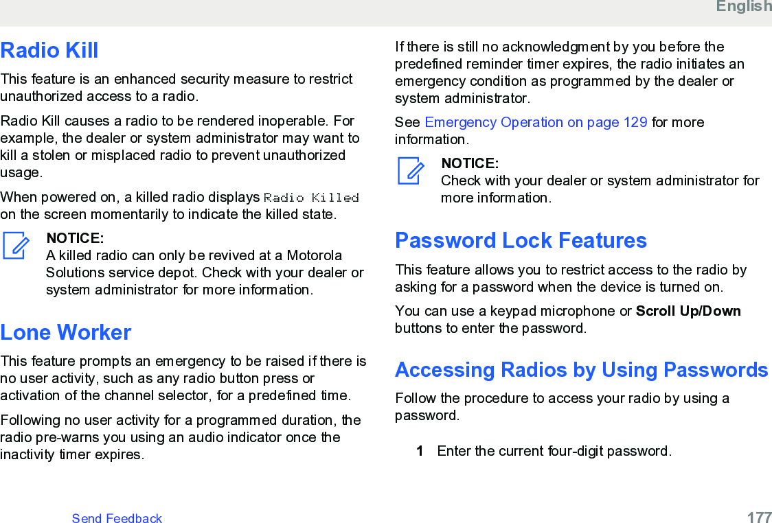 Radio KillThis feature is an enhanced security measure to restrictunauthorized access to a radio.Radio Kill causes a radio to be rendered inoperable. Forexample, the dealer or system administrator may want tokill a stolen or misplaced radio to prevent unauthorizedusage.When powered on, a killed radio displays Radio Killedon the screen momentarily to indicate the killed state.NOTICE:A killed radio can only be revived at a MotorolaSolutions service depot. Check with your dealer orsystem administrator for more information.Lone WorkerThis feature prompts an emergency to be raised if there isno user activity, such as any radio button press oractivation of the channel selector, for a predefined time.Following no user activity for a programmed duration, theradio pre-warns you using an audio indicator once theinactivity timer expires.If there is still no acknowledgment by you before thepredefined reminder timer expires, the radio initiates anemergency condition as programmed by the dealer orsystem administrator.See Emergency Operation on page 129 for moreinformation.NOTICE:Check with your dealer or system administrator formore information.Password Lock FeaturesThis feature allows you to restrict access to the radio byasking for a password when the device is turned on.You can use a keypad microphone or Scroll Up/Downbuttons to enter the password.Accessing Radios by Using PasswordsFollow the procedure to access your radio by using apassword.1Enter the current four-digit password.EnglishSend Feedback   177