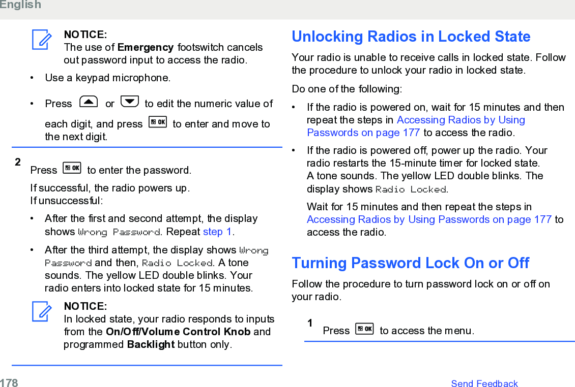 NOTICE:The use of Emergency footswitch cancelsout password input to access the radio.•Use a keypad microphone.• Press   or   to edit the numeric value ofeach digit, and press   to enter and move tothe next digit.2Press   to enter the password.If successful, the radio powers up.If unsuccessful:• After the first and second attempt, the displayshows Wrong Password. Repeat step 1.• After the third attempt, the display shows WrongPassword and then, Radio Locked. A tonesounds. The yellow LED double blinks. Yourradio enters into locked state for 15 minutes.NOTICE:In locked state, your radio responds to inputsfrom the On/Off/Volume Control Knob andprogrammed Backlight button only.Unlocking Radios in Locked StateYour radio is unable to receive calls in locked state. Followthe procedure to unlock your radio in locked state.Do one of the following:• If the radio is powered on, wait for 15 minutes and thenrepeat the steps in Accessing Radios by UsingPasswords on page 177 to access the radio.• If the radio is powered off, power up the radio. Yourradio restarts the 15-minute timer for locked state.A tone sounds. The yellow LED double blinks. Thedisplay shows Radio Locked.Wait for 15 minutes and then repeat the steps in Accessing Radios by Using Passwords on page 177 toaccess the radio.Turning Password Lock On or OffFollow the procedure to turn password lock on or off onyour radio.1Press   to access the menu.English178   Send Feedback