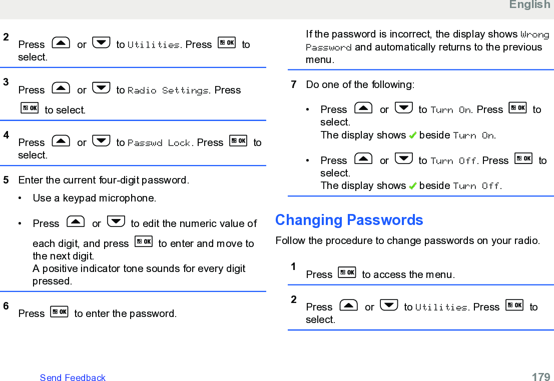 2Press   or   to Utilities. Press   toselect.3Press   or   to Radio Settings. Press to select.4Press   or   to Passwd Lock. Press   toselect.5Enter the current four-digit password.• Use a keypad microphone.•Press   or   to edit the numeric value ofeach digit, and press   to enter and move tothe next digit.A positive indicator tone sounds for every digitpressed.6Press   to enter the password.If the password is incorrect, the display shows WrongPassword and automatically returns to the previousmenu.7Do one of the following:• Press   or   to Turn On. Press   toselect.The display shows   beside Turn On.• Press   or   to Turn Off. Press   toselect.The display shows   beside Turn Off.Changing PasswordsFollow the procedure to change passwords on your radio.1Press   to access the menu.2Press   or   to Utilities. Press   toselect.EnglishSend Feedback   179