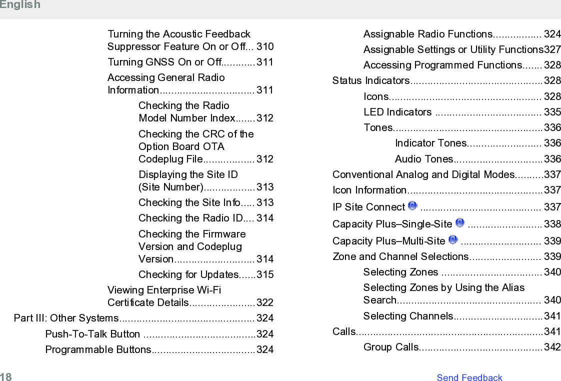 Turning the Acoustic FeedbackSuppressor Feature On or Off... 310Turning GNSS On or Off............311Accessing General RadioInformation................................. 311Checking the RadioModel Number Index.......312Checking the CRC of theOption Board OTACodeplug File.................. 312Displaying the Site ID(Site Number)..................313Checking the Site Info..... 313Checking the Radio ID.... 314Checking the FirmwareVersion and CodeplugVersion............................ 314Checking for Updates......315Viewing Enterprise Wi-FiCertificate Details.......................322Part III: Other Systems............................................... 324Push-To-Talk Button .......................................324Programmable Buttons....................................324Assignable Radio Functions................. 324Assignable Settings or Utility Functions327Accessing Programmed Functions....... 328Status Indicators..............................................328Icons..................................................... 328LED Indicators ..................................... 335Tones....................................................336Indicator Tones.......................... 336Audio Tones...............................336Conventional Analog and Digital Modes..........337Icon Information...............................................337IP Site Connect   .......................................... 337Capacity Plus–Single-Site   .......................... 338Capacity Plus–Multi-Site   ............................ 339Zone and Channel Selections......................... 339Selecting Zones ................................... 340Selecting Zones by Using the AliasSearch.................................................. 340Selecting Channels...............................341Calls.................................................................341Group Calls...........................................342English18   Send Feedback