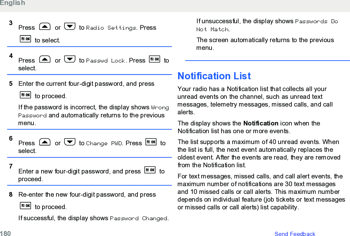 3Press   or   to Radio Settings. Press to select.4Press   or   to Passwd Lock. Press   toselect.5Enter the current four-digit password, and press to proceed.If the password is incorrect, the display shows WrongPassword and automatically returns to the previousmenu.6Press   or   to Change PWD. Press   toselect.7Enter a new four-digit password, and press   toproceed.8Re-enter the new four-digit password, and press to proceed.If successful, the display shows Password Changed.If unsuccessful, the display shows Passwords DoNot Match.The screen automatically returns to the previousmenu.Notification List Your radio has a Notification list that collects all yourunread events on the channel, such as unread textmessages, telemetry messages, missed calls, and callalerts.The display shows the Notification icon when theNotification list has one or more events.The list supports a maximum of 40 unread events. Whenthe list is full, the next event automatically replaces theoldest event. After the events are read, they are removedfrom the Notification list.For text messages, missed calls, and call alert events, themaximum number of notifications are 30 text messagesand 10 missed calls or call alerts. This maximum numberdepends on individual feature (job tickets or text messagesor missed calls or call alerts) list capability.English180   Send Feedback