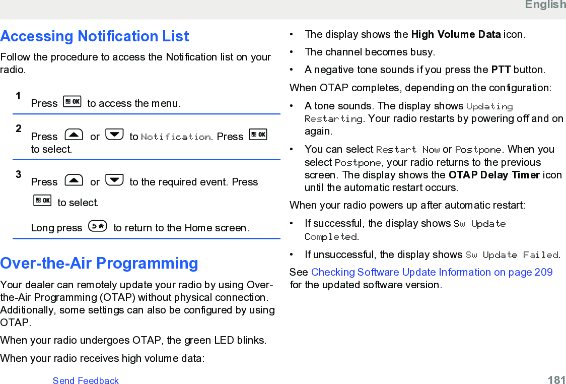 Accessing Notification List Follow the procedure to access the Notification list on yourradio.1Press   to access the menu.2Press   or   to Notification. Press to select.3Press   or   to the required event. Press to select.Long press   to return to the Home screen.Over-the-Air Programming Your dealer can remotely update your radio by using Over-the-Air Programming (OTAP) without physical connection.Additionally, some settings can also be configured by usingOTAP.When your radio undergoes OTAP, the green LED blinks.When your radio receives high volume data:• The display shows the High Volume Data icon.• The channel becomes busy.•A negative tone sounds if you press the PTT button.When OTAP completes, depending on the configuration:• A tone sounds. The display shows UpdatingRestarting. Your radio restarts by powering off and onagain.• You can select Restart Now or Postpone. When youselect Postpone, your radio returns to the previousscreen. The display shows the OTAP Delay Timer iconuntil the automatic restart occurs.When your radio powers up after automatic restart:• If successful, the display shows Sw UpdateCompleted.• If unsuccessful, the display shows Sw Update Failed.See Checking Software Update Information on page 209for the updated software version.EnglishSend Feedback   181