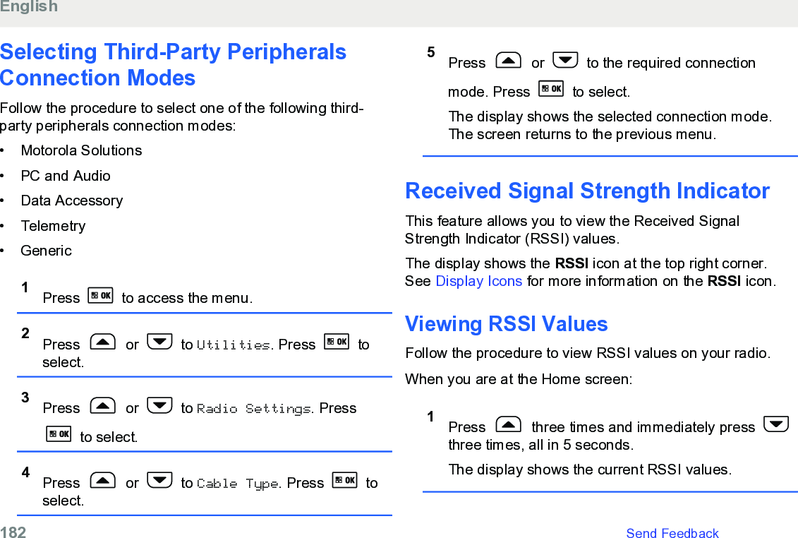 Selecting Third-Party PeripheralsConnection ModesFollow the procedure to select one of the following third-party peripherals connection modes:• Motorola Solutions•PC and Audio• Data Accessory• Telemetry• Generic1Press   to access the menu.2Press   or   to Utilities. Press   toselect.3Press   or   to Radio Settings. Press to select.4Press   or   to Cable Type. Press   toselect.5Press   or   to the required connectionmode. Press   to select.The display shows the selected connection mode.The screen returns to the previous menu.Received Signal Strength IndicatorThis feature allows you to view the Received SignalStrength Indicator (RSSI) values.The display shows the RSSI icon at the top right corner.See Display Icons for more information on the RSSI icon.Viewing RSSI ValuesFollow the procedure to view RSSI values on your radio.When you are at the Home screen:1Press   three times and immediately press three times, all in 5 seconds.The display shows the current RSSI values.English182   Send Feedback