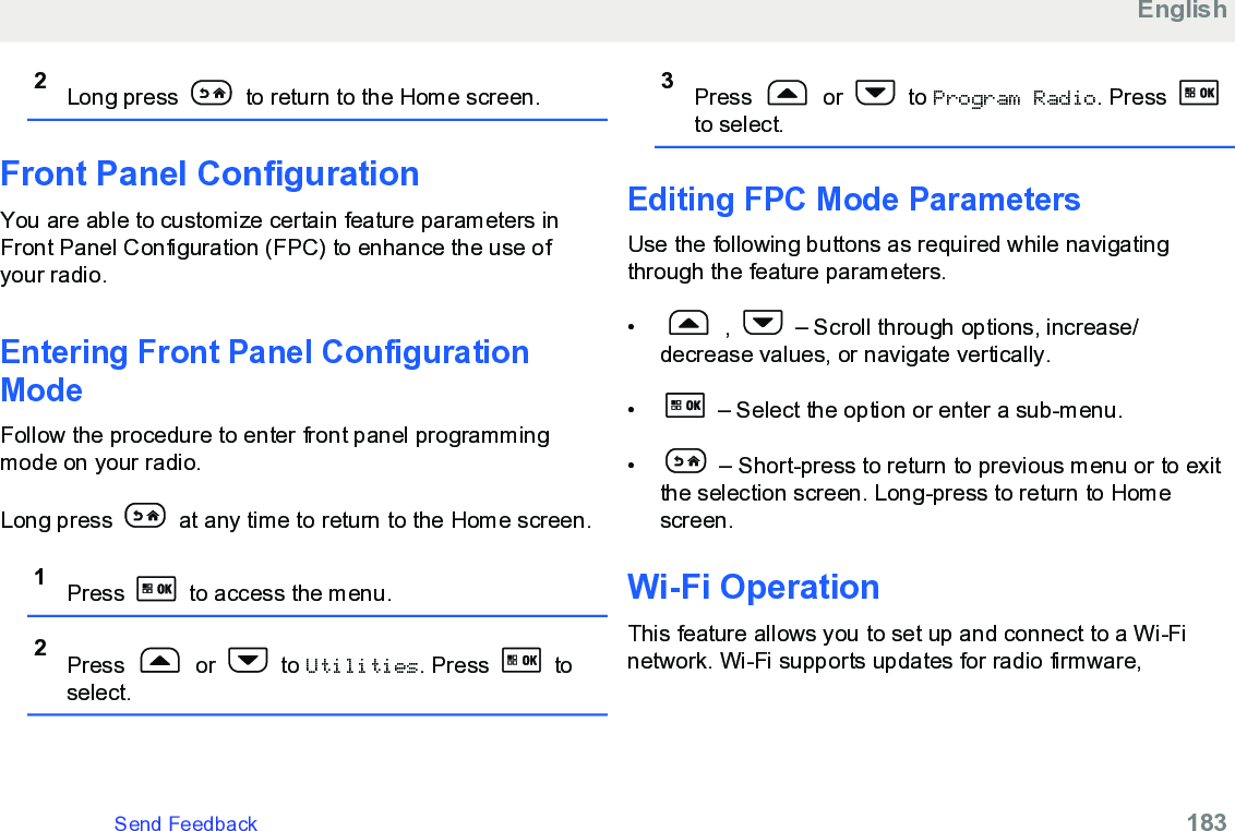 2Long press   to return to the Home screen.Front Panel ConfigurationYou are able to customize certain feature parameters inFront Panel Configuration (FPC) to enhance the use ofyour radio.Entering Front Panel ConfigurationModeFollow the procedure to enter front panel programmingmode on your radio.Long press   at any time to return to the Home screen.1Press   to access the menu.2Press   or   to Utilities. Press   toselect.3Press   or   to Program Radio. Press to select.Editing FPC Mode ParametersUse the following buttons as required while navigatingthrough the feature parameters.•  ,   – Scroll through options, increase/decrease values, or navigate vertically.•  – Select the option or enter a sub-menu.•  – Short-press to return to previous menu or to exitthe selection screen. Long-press to return to Homescreen.Wi-Fi OperationThis feature allows you to set up and connect to a Wi-Finetwork. Wi-Fi supports updates for radio firmware,EnglishSend Feedback   183
