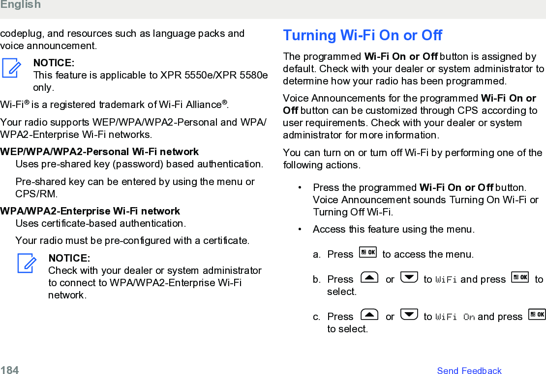 codeplug, and resources such as language packs andvoice announcement.NOTICE:This feature is applicable to XPR 5550e/XPR 5580eonly.Wi-Fi® is a registered trademark of Wi-Fi Alliance®.Your radio supports WEP/WPA/WPA2-Personal and WPA/WPA2-Enterprise Wi-Fi networks.WEP/WPA/WPA2-Personal Wi-Fi networkUses pre-shared key (password) based authentication.Pre-shared key can be entered by using the menu orCPS/RM.WPA/WPA2-Enterprise Wi-Fi networkUses certificate-based authentication.Your radio must be pre-configured with a certificate.NOTICE:Check with your dealer or system administratorto connect to WPA/WPA2-Enterprise Wi-Finetwork.Turning Wi-Fi On or OffThe programmed Wi-Fi On or Off button is assigned bydefault. Check with your dealer or system administrator todetermine how your radio has been programmed.Voice Announcements for the programmed Wi-Fi On orOff button can be customized through CPS according touser requirements. Check with your dealer or systemadministrator for more information.You can turn on or turn off Wi-Fi by performing one of thefollowing actions.• Press the programmed Wi-Fi On or Off button.Voice Announcement sounds Turning On Wi-Fi orTurning Off Wi-Fi.•Access this feature using the menu.a. Press   to access the menu.b. Press   or   to WiFi and press   toselect.c. Press   or   to WiFi On and press to select.English184   Send Feedback