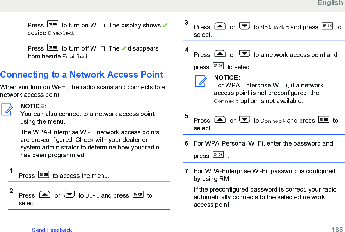 Press   to turn on Wi-Fi. The display shows beside Enabled.Press   to turn off Wi-Fi. The   disappearsfrom beside Enabled.Connecting to a Network Access PointWhen you turn on Wi-Fi, the radio scans and connects to anetwork access point.NOTICE:You can also connect to a network access pointusing the menu.The WPA-Enterprise Wi-Fi network access pointsare pre-configured. Check with your dealer orsystem administrator to determine how your radiohas been programmed.1Press   to access the menu.2Press   or   to WiFi and press   toselect.3Press   or   to Networks and press   toselect.4Press   or   to a network access point andpress   to select.NOTICE:For WPA-Enterprise Wi-Fi, if a networkaccess point is not preconfigured, theConnect option is not available.5Press   or   to Connect and press   toselect.6For WPA-Personal Wi-Fi, enter the password andpress   .7For WPA-Enterprise Wi-Fi, password is configuredby using RM.If the preconfigured password is correct, your radioautomatically connects to the selected networkaccess point.EnglishSend Feedback   185