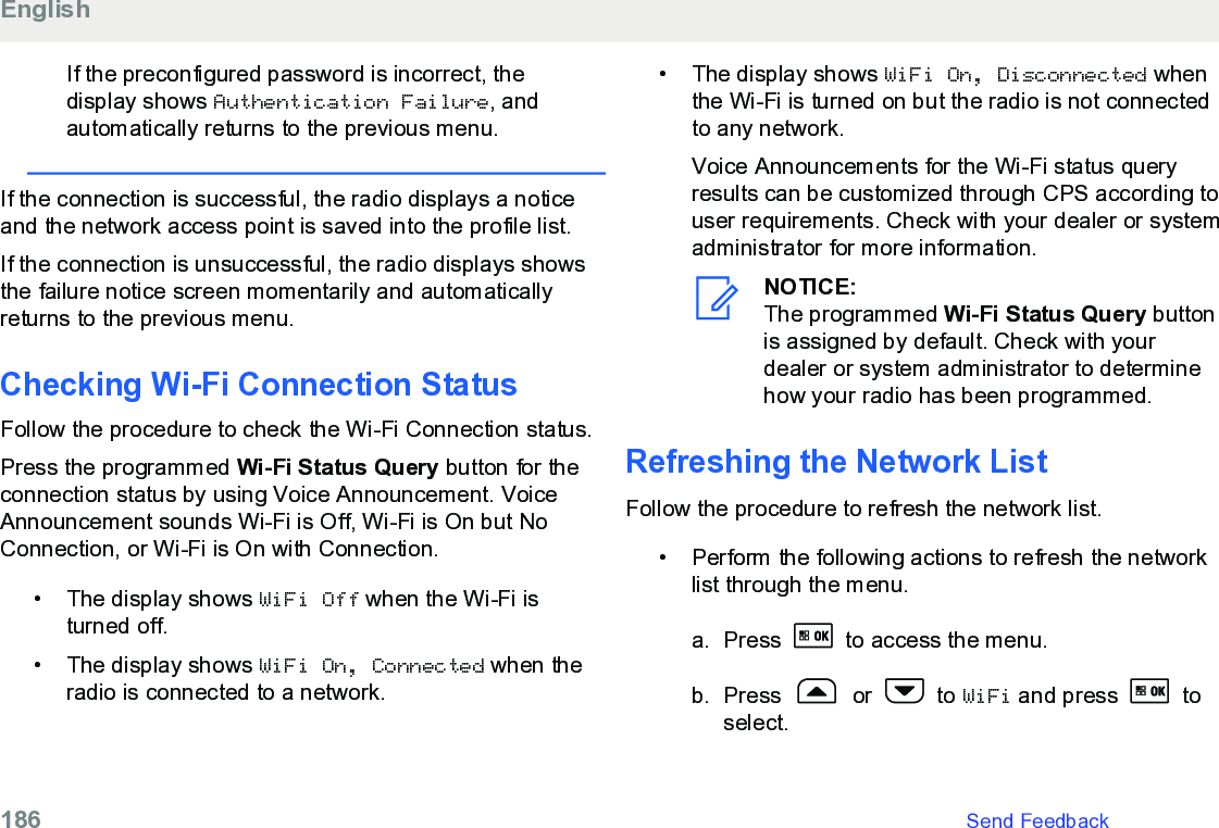 If the preconfigured password is incorrect, thedisplay shows Authentication Failure, andautomatically returns to the previous menu.If the connection is successful, the radio displays a noticeand the network access point is saved into the profile list.If the connection is unsuccessful, the radio displays showsthe failure notice screen momentarily and automaticallyreturns to the previous menu.Checking Wi-Fi Connection Status Follow the procedure to check the Wi-Fi Connection status.Press the programmed Wi-Fi Status Query button for theconnection status by using Voice Announcement. VoiceAnnouncement sounds Wi-Fi is Off, Wi-Fi is On but NoConnection, or Wi-Fi is On with Connection.• The display shows WiFi Off when the Wi-Fi isturned off.• The display shows WiFi On, Connected when theradio is connected to a network.•The display shows WiFi On, Disconnected whenthe Wi-Fi is turned on but the radio is not connectedto any network.Voice Announcements for the Wi-Fi status queryresults can be customized through CPS according touser requirements. Check with your dealer or systemadministrator for more information.NOTICE:The programmed Wi-Fi Status Query buttonis assigned by default. Check with yourdealer or system administrator to determinehow your radio has been programmed.Refreshing the Network ListFollow the procedure to refresh the network list.• Perform the following actions to refresh the networklist through the menu.a. Press   to access the menu.b. Press   or   to WiFi and press   toselect.English186   Send Feedback