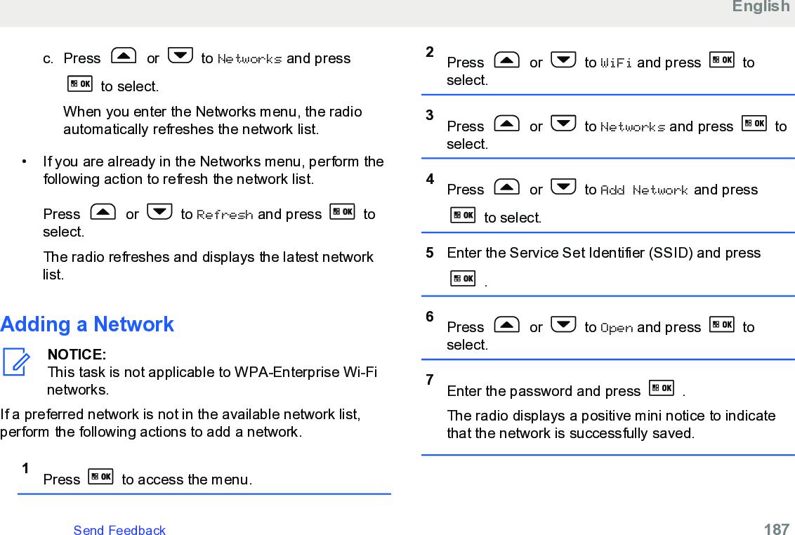 c. Press   or   to Networks and press to select.When you enter the Networks menu, the radioautomatically refreshes the network list.• If you are already in the Networks menu, perform thefollowing action to refresh the network list.Press   or   to Refresh and press   toselect.The radio refreshes and displays the latest networklist.Adding a NetworkNOTICE:This task is not applicable to WPA-Enterprise Wi-Finetworks.If a preferred network is not in the available network list,perform the following actions to add a network.1Press   to access the menu.2Press   or   to WiFi and press   toselect.3Press   or   to Networks and press   toselect.4Press   or   to Add Network and press to select.5Enter the Service Set Identifier (SSID) and press .6Press   or   to Open and press   toselect.7Enter the password and press   .The radio displays a positive mini notice to indicatethat the network is successfully saved.EnglishSend Feedback   187