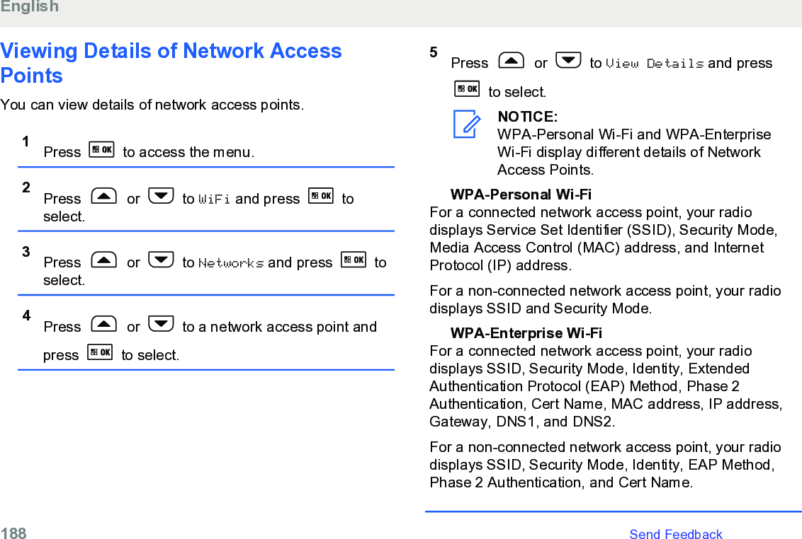 Viewing Details of Network AccessPointsYou can view details of network access points.1Press   to access the menu.2Press   or   to WiFi and press   toselect.3Press   or   to Networks and press   toselect.4Press   or   to a network access point andpress   to select.5Press   or   to View Details and press to select.NOTICE:WPA-Personal Wi-Fi and WPA-EnterpriseWi-Fi display different details of NetworkAccess Points.WPA-Personal Wi-FiFor a connected network access point, your radiodisplays Service Set Identifier (SSID), Security Mode,Media Access Control (MAC) address, and InternetProtocol (IP) address.For a non-connected network access point, your radiodisplays SSID and Security Mode.WPA-Enterprise Wi-FiFor a connected network access point, your radiodisplays SSID, Security Mode, Identity, ExtendedAuthentication Protocol (EAP) Method, Phase 2Authentication, Cert Name, MAC address, IP address,Gateway, DNS1, and DNS2.For a non-connected network access point, your radiodisplays SSID, Security Mode, Identity, EAP Method,Phase 2 Authentication, and Cert Name.English188   Send Feedback