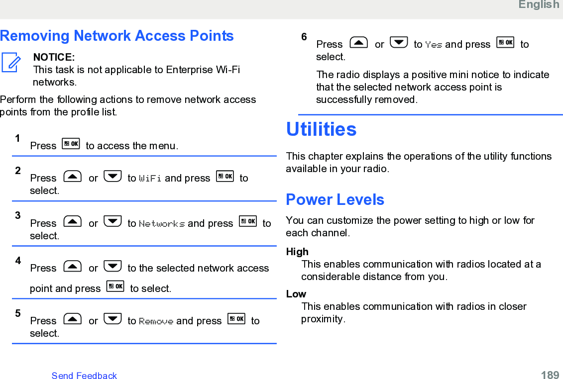 Removing Network Access PointsNOTICE:This task is not applicable to Enterprise Wi-Finetworks.Perform the following actions to remove network accesspoints from the profile list.1Press   to access the menu.2Press   or   to WiFi and press   toselect.3Press   or   to Networks and press   toselect.4Press   or   to the selected network accesspoint and press   to select.5Press   or   to Remove and press   toselect.6Press   or   to Yes and press   toselect.The radio displays a positive mini notice to indicatethat the selected network access point issuccessfully removed.UtilitiesThis chapter explains the operations of the utility functionsavailable in your radio.Power LevelsYou can customize the power setting to high or low foreach channel.HighThis enables communication with radios located at aconsiderable distance from you.LowThis enables communication with radios in closerproximity.EnglishSend Feedback   189