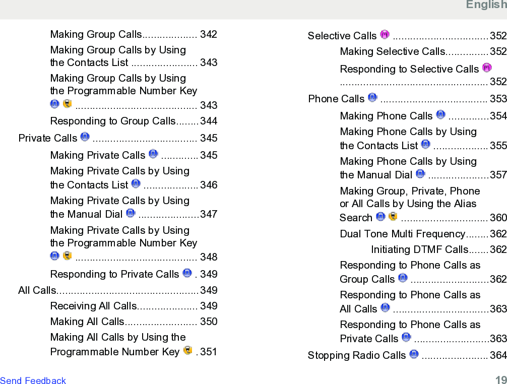 Making Group Calls................... 342Making Group Calls by Usingthe Contacts List ....................... 343Making Group Calls by Usingthe Programmable Number Key   .......................................... 343Responding to Group Calls........344Private Calls   .................................... 345Making Private Calls   ............. 345Making Private Calls by Usingthe Contacts List   ................... 346Making Private Calls by Usingthe Manual Dial   .....................347Making Private Calls by Usingthe Programmable Number Key   .......................................... 348Responding to Private Calls   . 349All Calls.................................................349Receiving All Calls..................... 349Making All Calls......................... 350Making All Calls by Using theProgrammable Number Key   . 351Selective Calls   ................................. 352Making Selective Calls...............352Responding to Selective Calls ................................................... 352Phone Calls   ..................................... 353Making Phone Calls   ..............354Making Phone Calls by Usingthe Contacts List   ................... 355Making Phone Calls by Usingthe Manual Dial   .....................357Making Group, Private, Phoneor All Calls by Using the AliasSearch     .............................. 360Dual Tone Multi Frequency........362Initiating DTMF Calls.......362Responding to Phone Calls asGroup Calls   ...........................362Responding to Phone Calls asAll Calls   .................................363Responding to Phone Calls asPrivate Calls   ..........................363Stopping Radio Calls   ....................... 364EnglishSend Feedback   19