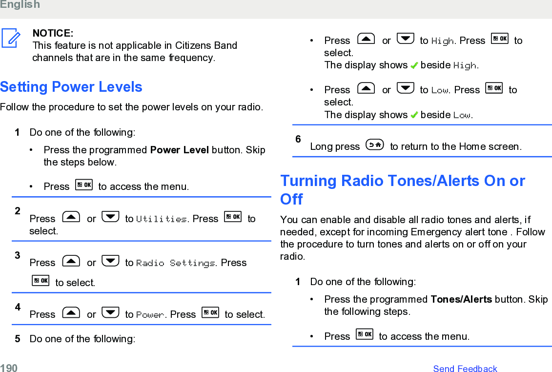 NOTICE:This feature is not applicable in Citizens Bandchannels that are in the same frequency.Setting Power LevelsFollow the procedure to set the power levels on your radio.1Do one of the following:• Press the programmed Power Level button. Skipthe steps below.• Press   to access the menu.2Press   or   to Utilities. Press   toselect.3Press   or   to Radio Settings. Press to select.4Press   or   to Power. Press   to select.5Do one of the following:• Press   or   to High. Press   toselect.The display shows   beside High.• Press   or   to Low. Press   toselect.The display shows   beside Low.6Long press   to return to the Home screen.Turning Radio Tones/Alerts On orOffYou can enable and disable all radio tones and alerts, ifneeded, except for incoming Emergency alert tone . Followthe procedure to turn tones and alerts on or off on yourradio.1Do one of the following:• Press the programmed Tones/Alerts button. Skipthe following steps.• Press   to access the menu.English190   Send Feedback