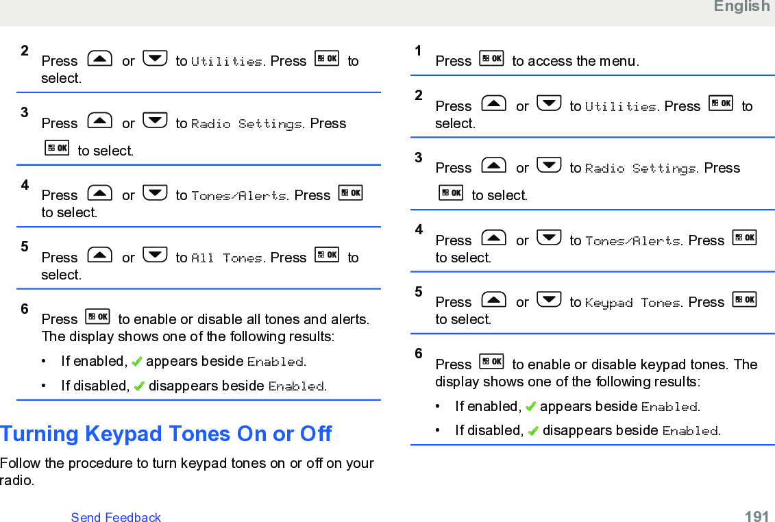 2Press   or   to Utilities. Press   toselect.3Press   or   to Radio Settings. Press to select.4Press   or   to Tones/Alerts. Press to select.5Press   or   to All Tones. Press   toselect.6Press   to enable or disable all tones and alerts.The display shows one of the following results:• If enabled,   appears beside Enabled.• If disabled,   disappears beside Enabled.Turning Keypad Tones On or OffFollow the procedure to turn keypad tones on or off on yourradio.1Press   to access the menu.2Press   or   to Utilities. Press   toselect.3Press   or   to Radio Settings. Press to select.4Press   or   to Tones/Alerts. Press to select.5Press   or   to Keypad Tones. Press to select.6Press   to enable or disable keypad tones. Thedisplay shows one of the following results:• If enabled,   appears beside Enabled.• If disabled,   disappears beside Enabled.EnglishSend Feedback   191