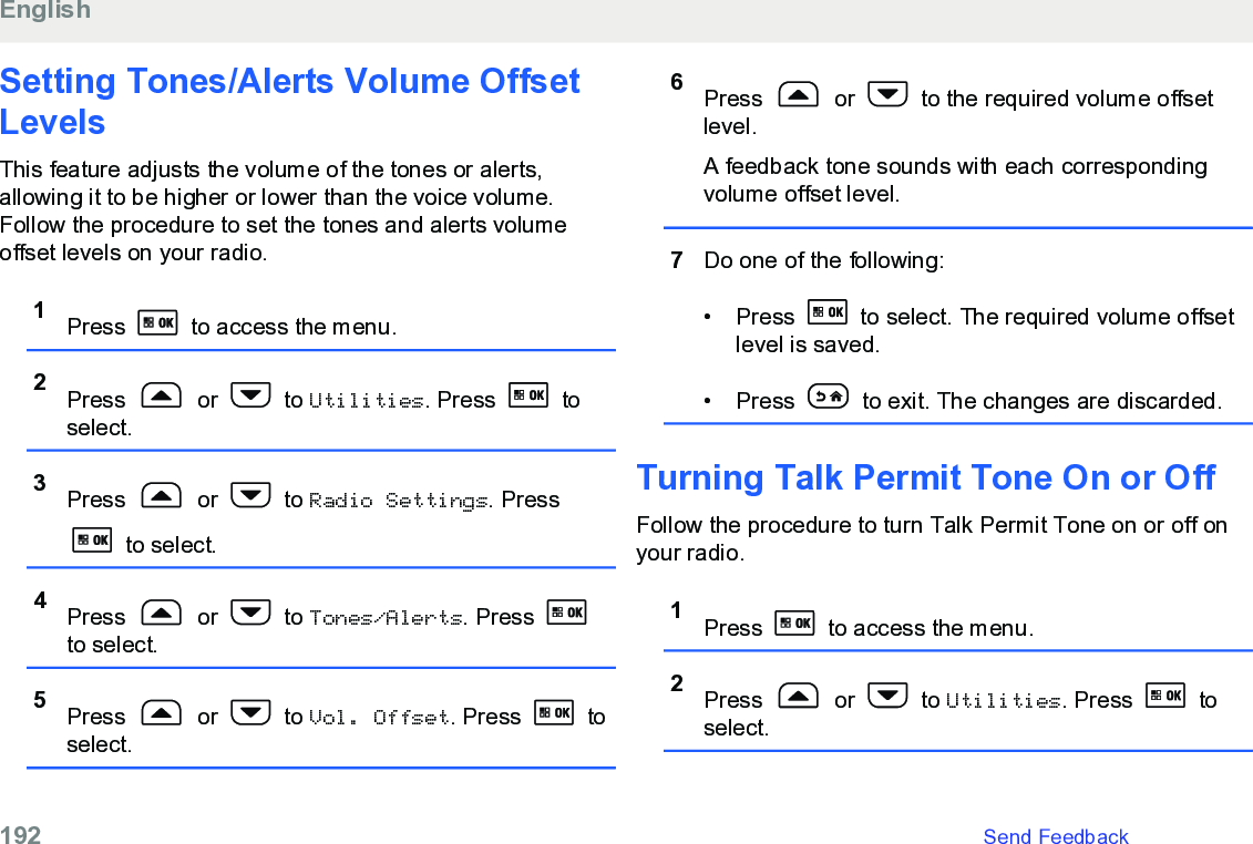 Setting Tones/Alerts Volume OffsetLevelsThis feature adjusts the volume of the tones or alerts,allowing it to be higher or lower than the voice volume.Follow the procedure to set the tones and alerts volumeoffset levels on your radio.1Press   to access the menu.2Press   or   to Utilities. Press   toselect.3Press   or   to Radio Settings. Press to select.4Press   or   to Tones/Alerts. Press to select.5Press   or   to Vol. Offset. Press   toselect.6Press   or   to the required volume offsetlevel.A feedback tone sounds with each correspondingvolume offset level.7Do one of the following:• Press   to select. The required volume offsetlevel is saved.• Press   to exit. The changes are discarded.Turning Talk Permit Tone On or OffFollow the procedure to turn Talk Permit Tone on or off onyour radio.1Press   to access the menu.2Press   or   to Utilities. Press   toselect.English192   Send Feedback