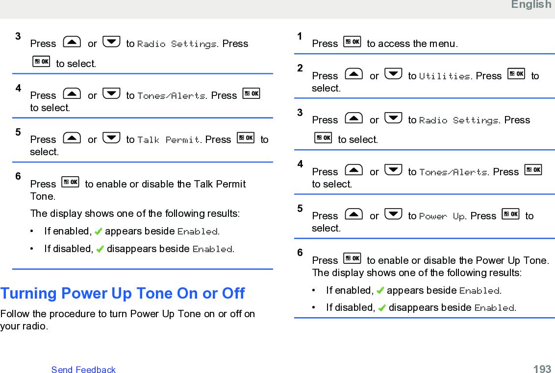 3Press   or   to Radio Settings. Press to select.4Press   or   to Tones/Alerts. Press to select.5Press   or   to Talk Permit. Press   toselect.6Press   to enable or disable the Talk PermitTone.The display shows one of the following results:• If enabled,   appears beside Enabled.• If disabled,   disappears beside Enabled.Turning Power Up Tone On or OffFollow the procedure to turn Power Up Tone on or off onyour radio.1Press   to access the menu.2Press   or   to Utilities. Press   toselect.3Press   or   to Radio Settings. Press to select.4Press   or   to Tones/Alerts. Press to select.5Press   or   to Power Up. Press   toselect.6Press   to enable or disable the Power Up Tone.The display shows one of the following results:• If enabled,   appears beside Enabled.• If disabled,   disappears beside Enabled.EnglishSend Feedback   193