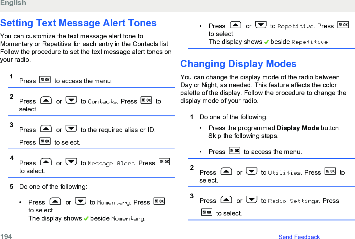 Setting Text Message Alert TonesYou can customize the text message alert tone toMomentary or Repetitive for each entry in the Contacts list.Follow the procedure to set the text message alert tones onyour radio.1Press   to access the menu.2Press   or   to Contacts. Press   toselect.3Press   or   to the required alias or ID.Press   to select.4Press   or   to Message Alert. Press to select.5Do one of the following:• Press   or   to Momentary. Press to select.The display shows   beside Momentary.• Press   or   to Repetitive. Press to select.The display shows   beside Repetitive.Changing Display ModesYou can change the display mode of the radio betweenDay or Night, as needed. This feature affects the colorpalette of the display. Follow the procedure to change thedisplay mode of your radio.1Do one of the following:• Press the programmed Display Mode button.Skip the following steps.• Press   to access the menu.2Press   or   to Utilities. Press   toselect.3Press   or   to Radio Settings. Press to select.English194   Send Feedback