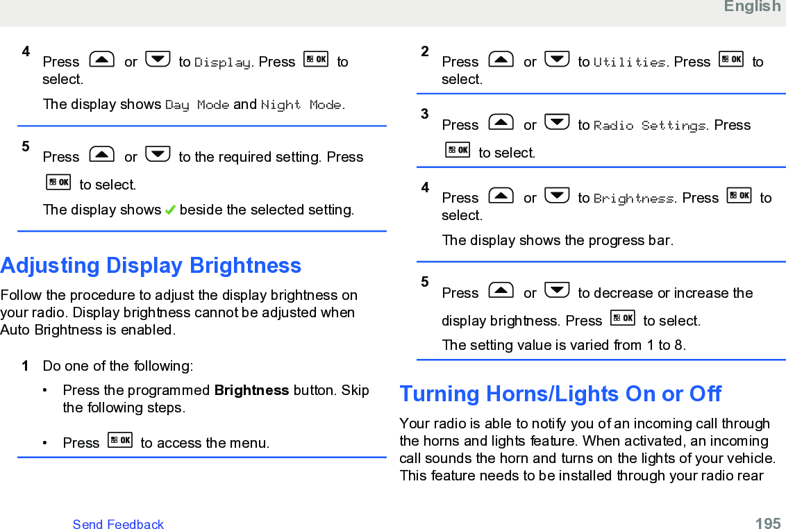 4Press   or   to Display. Press   toselect.The display shows Day Mode and Night Mode.5Press   or   to the required setting. Press to select.The display shows   beside the selected setting.Adjusting Display BrightnessFollow the procedure to adjust the display brightness onyour radio. Display brightness cannot be adjusted whenAuto Brightness is enabled.1Do one of the following:• Press the programmed Brightness button. Skipthe following steps.• Press   to access the menu.2Press   or   to Utilities. Press   toselect.3Press   or   to Radio Settings. Press to select.4Press   or   to Brightness. Press   toselect.The display shows the progress bar.5Press   or   to decrease or increase thedisplay brightness. Press   to select.The setting value is varied from 1 to 8.Turning Horns/Lights On or Off Your radio is able to notify you of an incoming call throughthe horns and lights feature. When activated, an incomingcall sounds the horn and turns on the lights of your vehicle.This feature needs to be installed through your radio rearEnglishSend Feedback   195