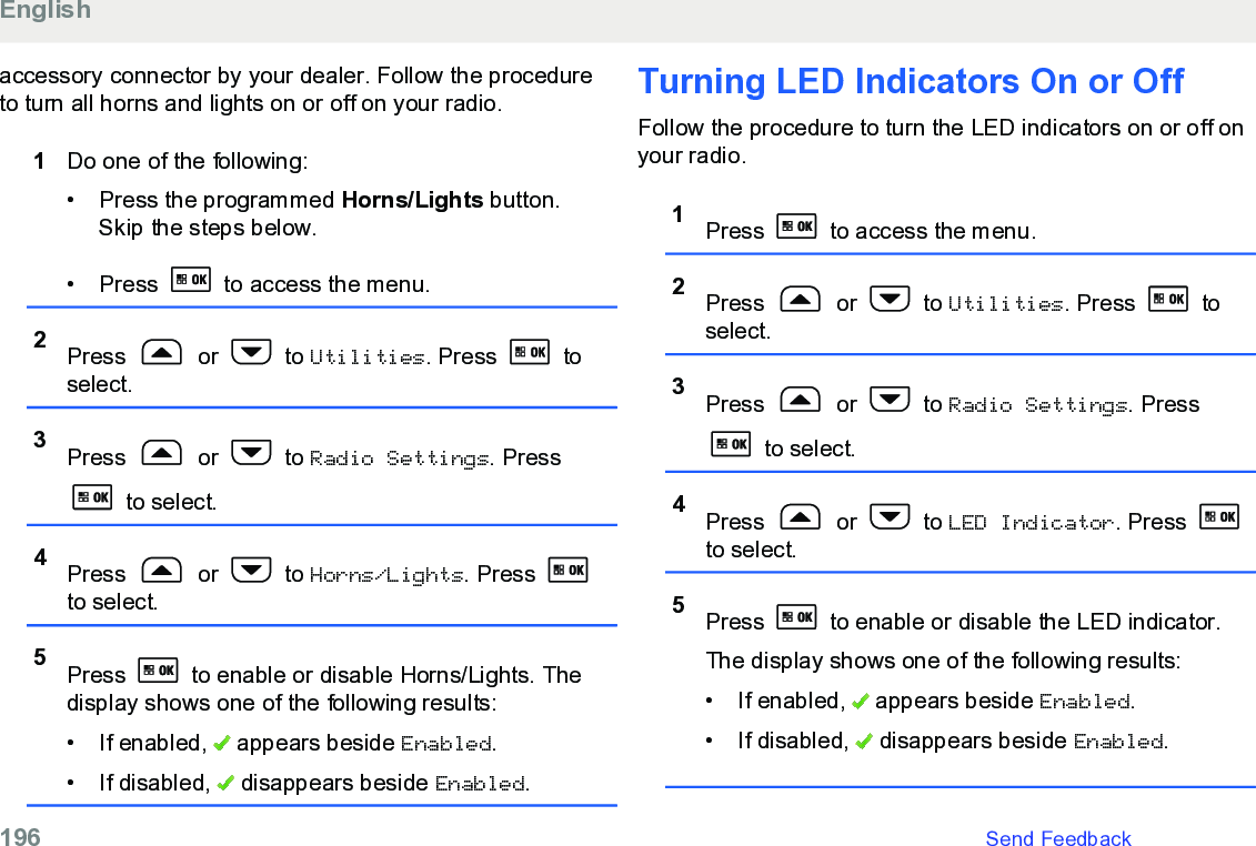 accessory connector by your dealer. Follow the procedureto turn all horns and lights on or off on your radio.1Do one of the following:• Press the programmed Horns/Lights button.Skip the steps below.• Press   to access the menu.2Press   or   to Utilities. Press   toselect.3Press   or   to Radio Settings. Press to select.4Press   or   to Horns/Lights. Press to select.5Press   to enable or disable Horns/Lights. Thedisplay shows one of the following results:• If enabled,   appears beside Enabled.• If disabled,   disappears beside Enabled.Turning LED Indicators On or OffFollow the procedure to turn the LED indicators on or off onyour radio.1Press   to access the menu.2Press   or   to Utilities. Press   toselect.3Press   or   to Radio Settings. Press to select.4Press   or   to LED Indicator. Press to select.5Press   to enable or disable the LED indicator.The display shows one of the following results:• If enabled,   appears beside Enabled.• If disabled,   disappears beside Enabled.English196   Send Feedback