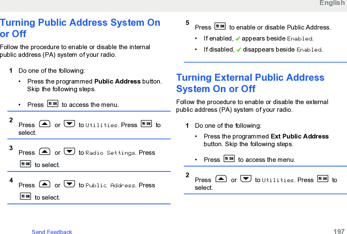 Turning Public Address System Onor OffFollow the procedure to enable or disable the internalpublic address (PA) system of your radio.1Do one of the following:• Press the programmed Public Address button.Skip the following steps.• Press   to access the menu.2Press   or   to Utilities. Press   toselect.3Press   or   to Radio Settings. Press to select.4Press   or   to Public Address. Press to select.5Press   to enable or disable Public Address.• If enabled,   appears beside Enabled.• If disabled,   disappears beside Enabled.Turning External Public AddressSystem On or OffFollow the procedure to enable or disable the externalpublic address (PA) system of your radio.1Do one of the following:• Press the programmed Ext Public Addressbutton. Skip the following steps.•Press   to access the menu.2Press   or   to Utilities. Press   toselect.EnglishSend Feedback   197