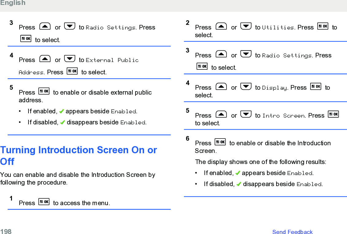 3Press   or   to Radio Settings. Press to select.4Press   or   to External PublicAddress. Press   to select.5Press   to enable or disable external publicaddress.•If enabled,   appears beside Enabled.• If disabled,   disappears beside Enabled.Turning Introduction Screen On orOffYou can enable and disable the Introduction Screen byfollowing the procedure.1Press   to access the menu.2Press   or   to Utilities. Press   toselect.3Press   or   to Radio Settings. Press to select.4Press   or   to Display. Press   toselect.5Press   or   to Intro Screen. Press to select.6Press   to enable or disable the IntroductionScreen.The display shows one of the following results:• If enabled,   appears beside Enabled.• If disabled,   disappears beside Enabled.English198   Send Feedback