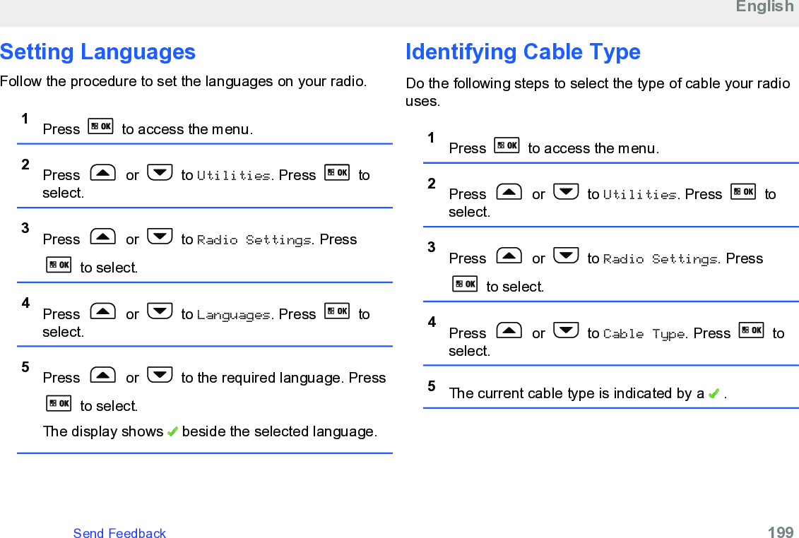 Setting LanguagesFollow the procedure to set the languages on your radio.1Press   to access the menu.2Press   or   to Utilities. Press   toselect.3Press   or   to Radio Settings. Press to select.4Press   or   to Languages. Press   toselect.5Press   or   to the required language. Press to select.The display shows   beside the selected language.Identifying Cable TypeDo the following steps to select the type of cable your radiouses.1Press   to access the menu.2Press   or   to Utilities. Press   toselect.3Press   or   to Radio Settings. Press to select.4Press   or   to Cable Type. Press   toselect.5The current cable type is indicated by a   .EnglishSend Feedback   199