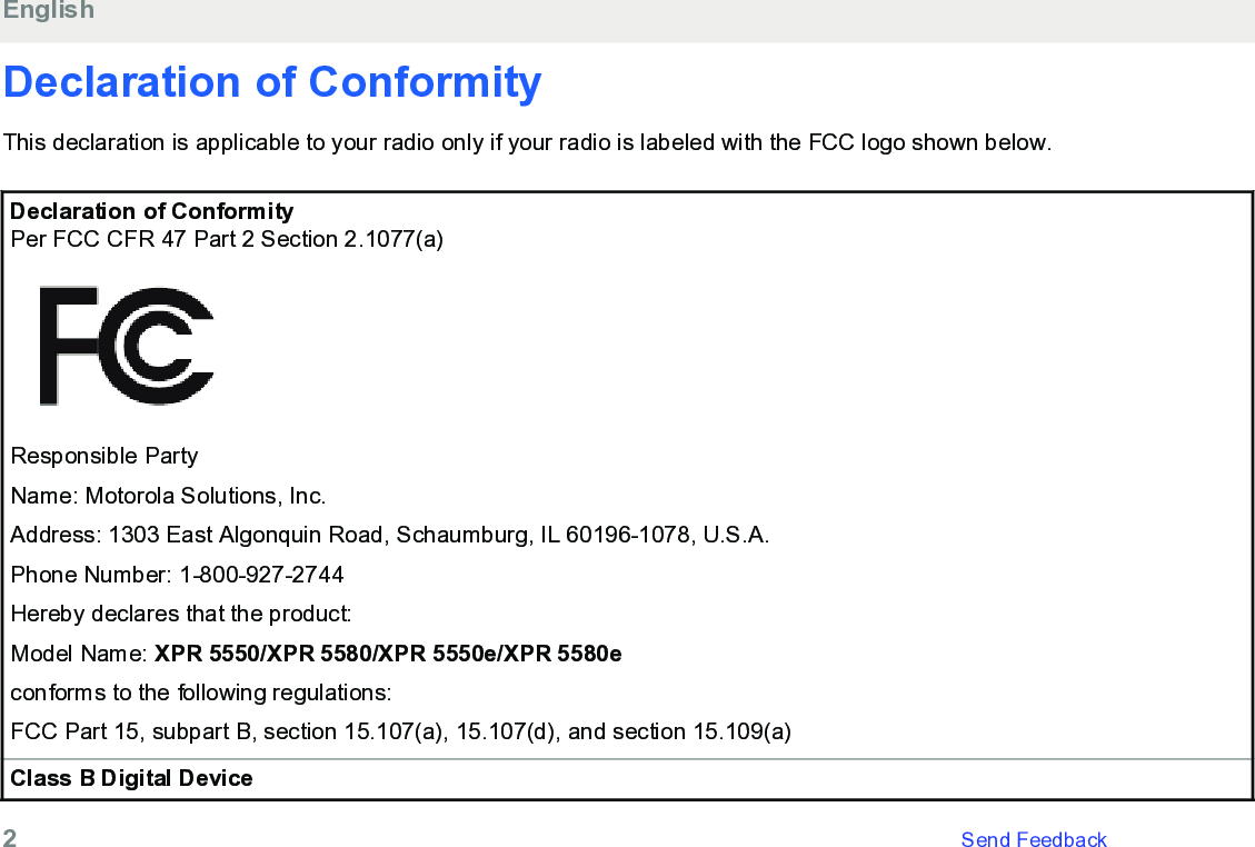 Declaration of ConformityThis declaration is applicable to your radio only if your radio is labeled with the FCC logo shown below.Declaration of ConformityPer FCC CFR 47 Part 2 Section 2.1077(a)Responsible PartyName: Motorola Solutions, Inc.Address: 1303 East Algonquin Road, Schaumburg, IL 60196-1078, U.S.A.Phone Number: 1-800-927-2744Hereby declares that the product:Model Name: XPR 5550/XPR 5580/XPR 5550e/XPR 5580econforms to the following regulations:FCC Part 15, subpart B, section 15.107(a), 15.107(d), and section 15.109(a)Class B Digital DeviceEnglish2   Send Feedback