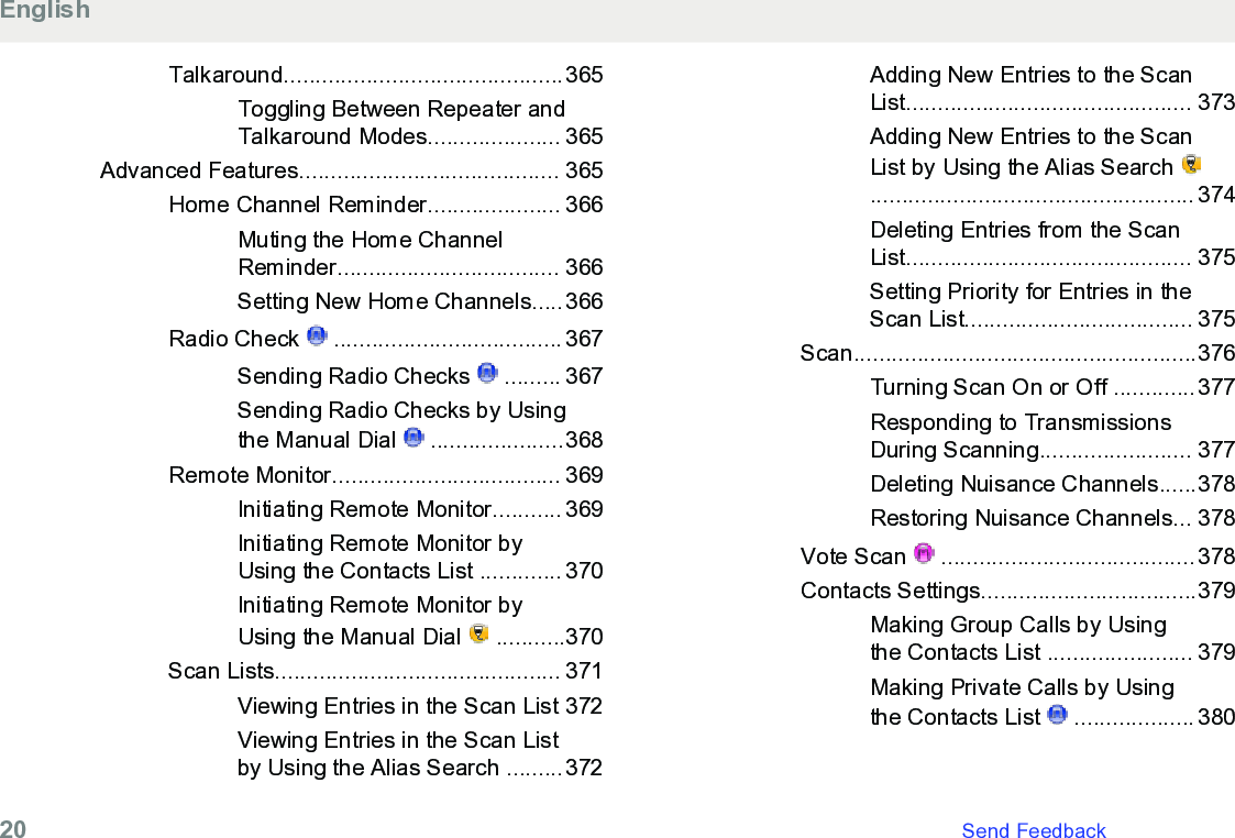 Talkaround............................................365Toggling Between Repeater andTalkaround Modes..................... 365Advanced Features......................................... 365Home Channel Reminder..................... 366Muting the Home ChannelReminder................................... 366Setting New Home Channels.....366Radio Check   .................................... 367Sending Radio Checks   ......... 367Sending Radio Checks by Usingthe Manual Dial   .....................368Remote Monitor.................................... 369Initiating Remote Monitor........... 369Initiating Remote Monitor byUsing the Contacts List ............. 370Initiating Remote Monitor byUsing the Manual Dial   ...........370Scan Lists............................................. 371Viewing Entries in the Scan List 372Viewing Entries in the Scan Listby Using the Alias Search .........372Adding New Entries to the ScanList............................................. 373Adding New Entries to the ScanList by Using the Alias Search ................................................... 374Deleting Entries from the ScanList............................................. 375Setting Priority for Entries in theScan List.................................... 375Scan......................................................376Turning Scan On or Off .............377Responding to TransmissionsDuring Scanning........................ 377Deleting Nuisance Channels......378Restoring Nuisance Channels... 378Vote Scan   ........................................378Contacts Settings..................................379Making Group Calls by Usingthe Contacts List ....................... 379Making Private Calls by Usingthe Contacts List   ................... 380English20   Send Feedback