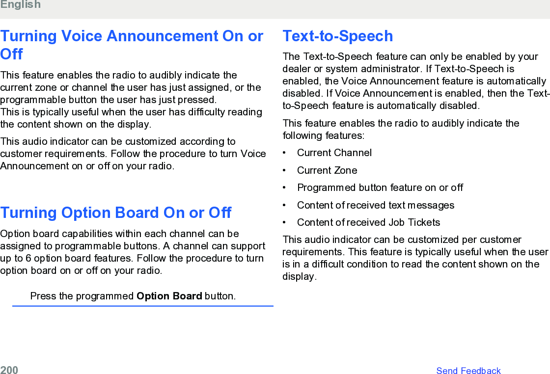 Turning Voice Announcement On orOff This feature enables the radio to audibly indicate thecurrent zone or channel the user has just assigned, or theprogrammable button the user has just pressed.This is typically useful when the user has difficulty readingthe content shown on the display.This audio indicator can be customized according tocustomer requirements. Follow the procedure to turn VoiceAnnouncement on or off on your radio.Turning Option Board On or OffOption board capabilities within each channel can beassigned to programmable buttons. A channel can supportup to 6 option board features. Follow the procedure to turnoption board on or off on your radio.Press the programmed Option Board button.Text-to-SpeechThe Text-to-Speech feature can only be enabled by yourdealer or system administrator. If Text-to-Speech isenabled, the Voice Announcement feature is automaticallydisabled. If Voice Announcement is enabled, then the Text-to-Speech feature is automatically disabled.This feature enables the radio to audibly indicate thefollowing features:• Current Channel•Current Zone• Programmed button feature on or off• Content of received text messages• Content of received Job TicketsThis audio indicator can be customized per customerrequirements. This feature is typically useful when the useris in a difficult condition to read the content shown on thedisplay.English200   Send Feedback