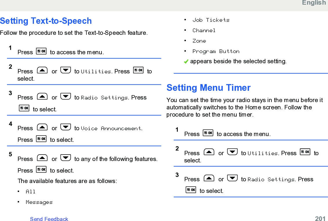 Setting Text-to-SpeechFollow the procedure to set the Text-to-Speech feature.1Press   to access the menu.2Press   or   to Utilities. Press   toselect.3Press   or   to Radio Settings. Press to select.4Press   or   to Voice Announcement.Press   to select.5Press   or   to any of the following features.Press   to select.The available features are as follows:•All•Messages•Job Tickets•Channel•Zone•Program Button appears beside the selected setting.Setting Menu TimerYou can set the time your radio stays in the menu before itautomatically switches to the Home screen. Follow theprocedure to set the menu timer.1Press   to access the menu.2Press   or   to Utilities. Press   toselect.3Press   or   to Radio Settings. Press to select.EnglishSend Feedback   201