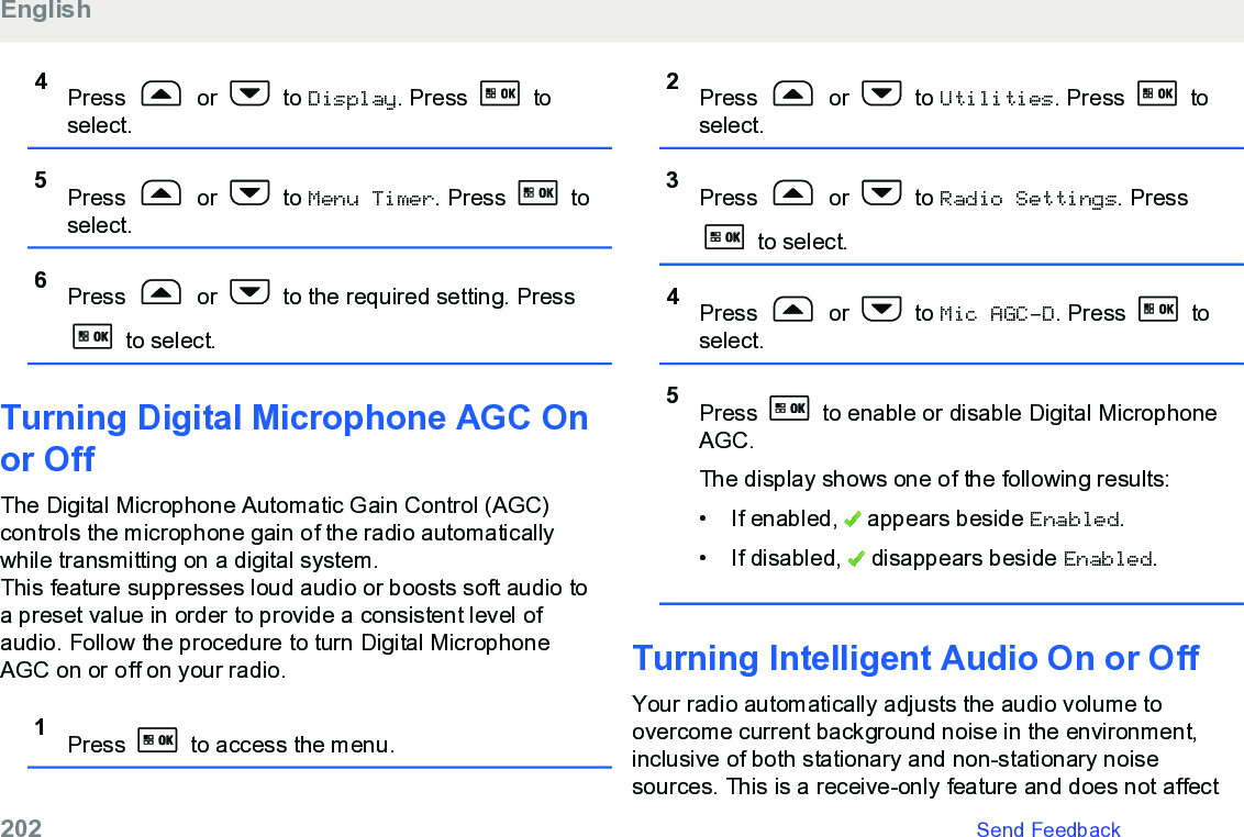 4Press   or   to Display. Press   toselect.5Press   or   to Menu Timer. Press   toselect.6Press   or   to the required setting. Press to select.Turning Digital Microphone AGC Onor Off The Digital Microphone Automatic Gain Control (AGC)controls the microphone gain of the radio automaticallywhile transmitting on a digital system.This feature suppresses loud audio or boosts soft audio toa preset value in order to provide a consistent level ofaudio. Follow the procedure to turn Digital MicrophoneAGC on or off on your radio.1Press   to access the menu.2Press   or   to Utilities. Press   toselect.3Press   or   to Radio Settings. Press to select.4Press   or   to Mic AGC-D. Press   toselect.5Press   to enable or disable Digital MicrophoneAGC.The display shows one of the following results:• If enabled,   appears beside Enabled.• If disabled,   disappears beside Enabled.Turning Intelligent Audio On or OffYour radio automatically adjusts the audio volume toovercome current background noise in the environment,inclusive of both stationary and non-stationary noisesources. This is a receive-only feature and does not affectEnglish202   Send Feedback