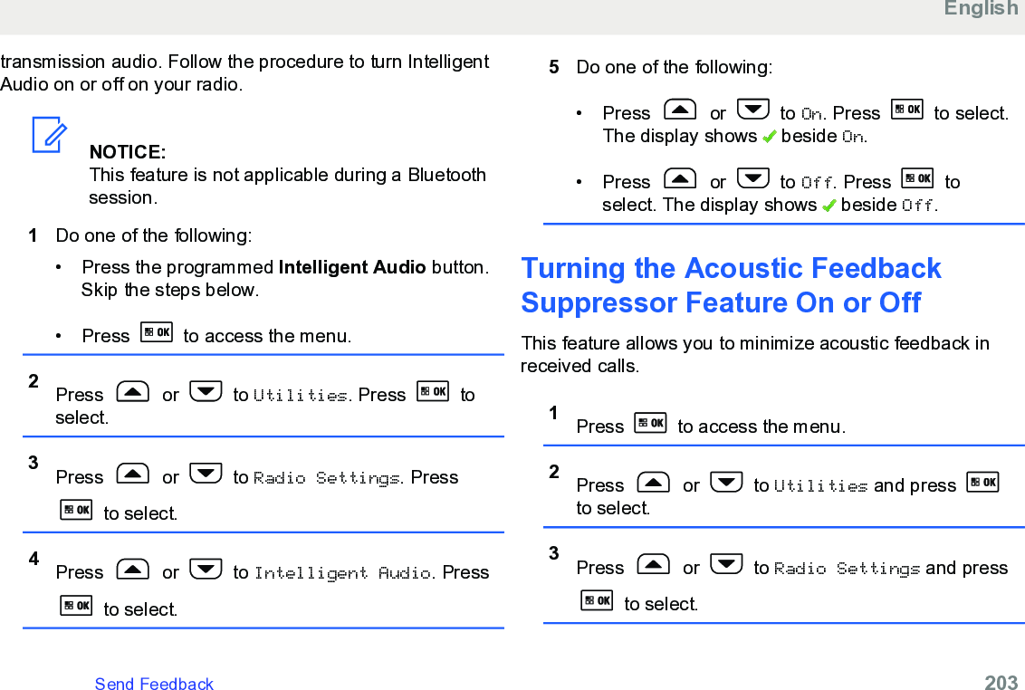 transmission audio. Follow the procedure to turn IntelligentAudio on or off on your radio.NOTICE:This feature is not applicable during a Bluetoothsession.1Do one of the following:• Press the programmed Intelligent Audio button.Skip the steps below.• Press   to access the menu.2Press   or   to Utilities. Press   toselect.3Press   or   to Radio Settings. Press to select.4Press   or   to Intelligent Audio. Press to select.5Do one of the following:• Press   or   to On. Press   to select.The display shows   beside On.• Press   or   to Off. Press   toselect. The display shows   beside Off.Turning the Acoustic FeedbackSuppressor Feature On or OffThis feature allows you to minimize acoustic feedback inreceived calls.1Press   to access the menu.2Press   or   to Utilities and press to select.3Press   or   to Radio Settings and press to select.EnglishSend Feedback   203