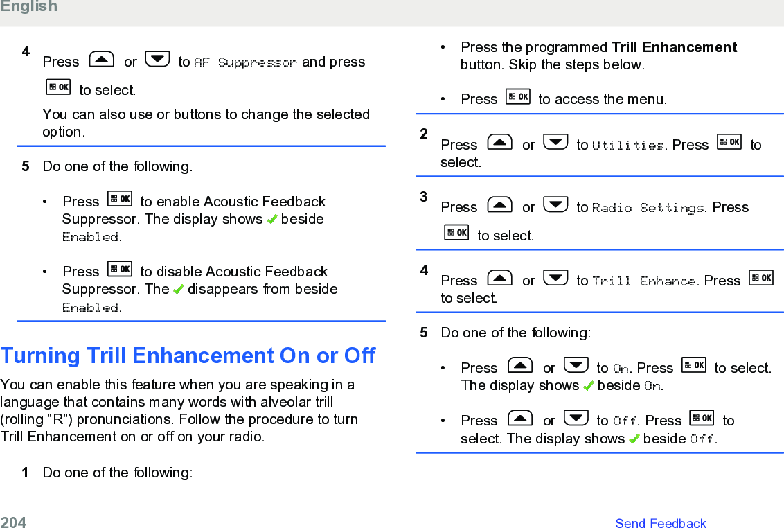 4Press   or   to AF Suppressor and press to select.You can also use or buttons to change the selectedoption.5Do one of the following.• Press   to enable Acoustic FeedbackSuppressor. The display shows   besideEnabled.• Press   to disable Acoustic FeedbackSuppressor. The   disappears from besideEnabled.Turning Trill Enhancement On or OffYou can enable this feature when you are speaking in alanguage that contains many words with alveolar trill(rolling &quot;R&quot;) pronunciations. Follow the procedure to turnTrill Enhancement on or off on your radio.1Do one of the following:• Press the programmed Trill Enhancementbutton. Skip the steps below.• Press   to access the menu.2Press   or   to Utilities. Press   toselect.3Press   or   to Radio Settings. Press to select.4Press   or   to Trill Enhance. Press to select.5Do one of the following:• Press   or   to On. Press   to select.The display shows   beside On.• Press   or   to Off. Press   toselect. The display shows   beside Off.English204   Send Feedback