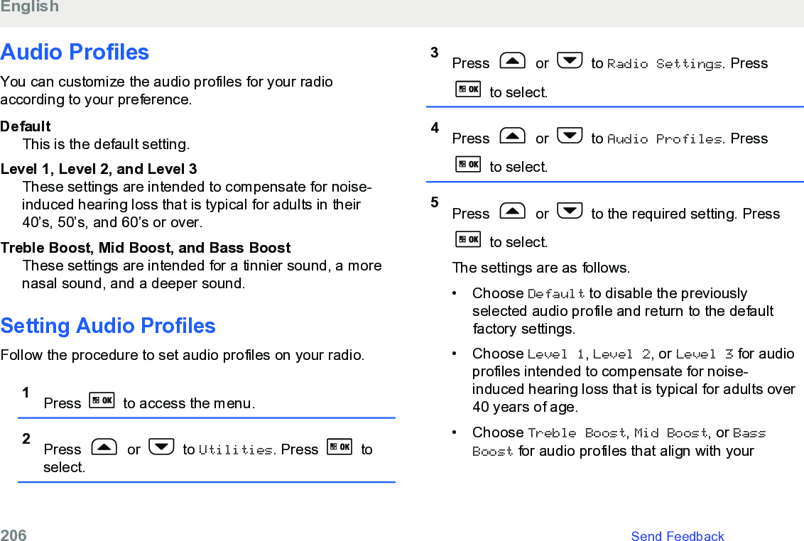 Audio ProfilesYou can customize the audio profiles for your radioaccording to your preference.DefaultThis is the default setting.Level 1, Level 2, and Level 3These settings are intended to compensate for noise-induced hearing loss that is typical for adults in their40’s, 50’s, and 60’s or over.Treble Boost, Mid Boost, and Bass BoostThese settings are intended for a tinnier sound, a morenasal sound, and a deeper sound.Setting Audio ProfilesFollow the procedure to set audio profiles on your radio.1Press   to access the menu.2Press   or   to Utilities. Press   toselect.3Press   or   to Radio Settings. Press to select.4Press   or   to Audio Profiles. Press to select.5Press   or   to the required setting. Press to select.The settings are as follows.• Choose Default to disable the previouslyselected audio profile and return to the defaultfactory settings.• Choose Level 1, Level 2, or Level 3 for audioprofiles intended to compensate for noise-induced hearing loss that is typical for adults over40 years of age.• Choose Treble Boost, Mid Boost, or BassBoost for audio profiles that align with yourEnglish206   Send Feedback