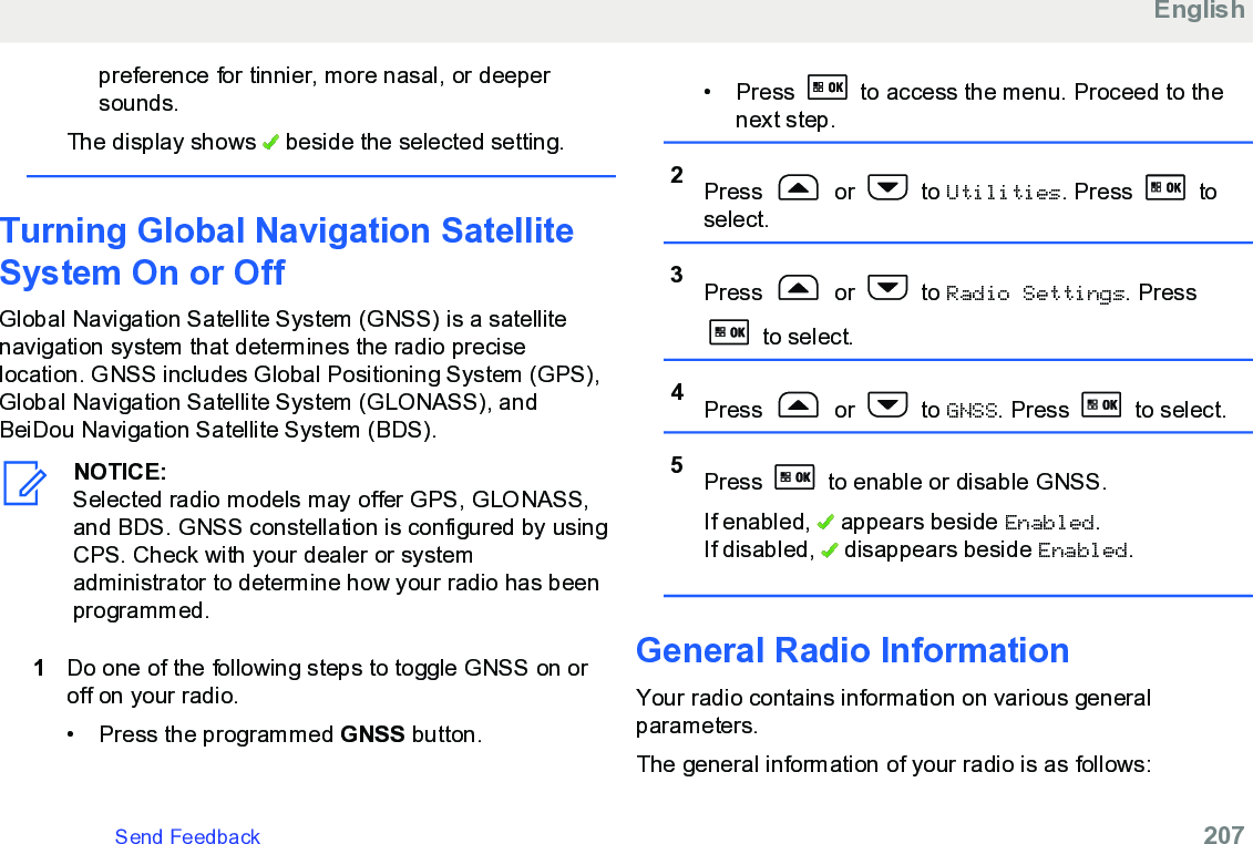 preference for tinnier, more nasal, or deepersounds.The display shows   beside the selected setting.Turning Global Navigation SatelliteSystem On or OffGlobal Navigation Satellite System (GNSS) is a satellitenavigation system that determines the radio preciselocation. GNSS includes Global Positioning System (GPS),Global Navigation Satellite System (GLONASS), andBeiDou Navigation Satellite System (BDS).NOTICE:Selected radio models may offer GPS, GLONASS,and BDS. GNSS constellation is configured by usingCPS. Check with your dealer or systemadministrator to determine how your radio has beenprogrammed.1Do one of the following steps to toggle GNSS on oroff on your radio.• Press the programmed GNSS button.• Press   to access the menu. Proceed to thenext step.2Press   or   to Utilities. Press   toselect.3Press   or   to Radio Settings. Press to select.4Press   or   to GNSS. Press   to select.5Press   to enable or disable GNSS.If enabled,   appears beside Enabled.If disabled,   disappears beside Enabled.General Radio Information Your radio contains information on various generalparameters.The general information of your radio is as follows:EnglishSend Feedback   207