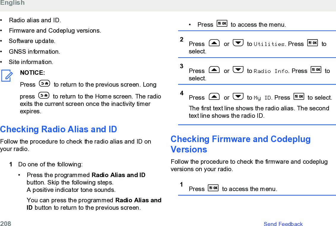 • Radio alias and ID.• Firmware and Codeplug versions.•Software update.• GNSS information.• Site information.NOTICE:Press   to return to the previous screen. Longpress   to return to the Home screen. The radioexits the current screen once the inactivity timerexpires.Checking Radio Alias and ID Follow the procedure to check the radio alias and ID onyour radio.1Do one of the following:•Press the programmed Radio Alias and IDbutton. Skip the following steps.A positive indicator tone sounds.You can press the programmed Radio Alias andID button to return to the previous screen.• Press   to access the menu.2Press   or   to Utilities. Press   toselect.3Press   or   to Radio Info. Press   toselect.4Press   or   to My ID. Press   to select.The first text line shows the radio alias. The secondtext line shows the radio ID.Checking Firmware and CodeplugVersionsFollow the procedure to check the firmware and codeplugversions on your radio.1Press   to access the menu.English208   Send Feedback
