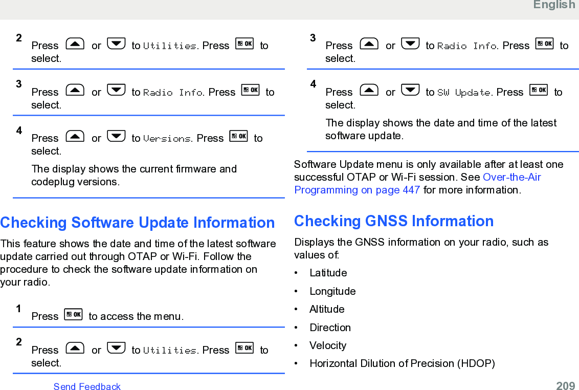 2Press   or   to Utilities. Press   toselect.3Press   or   to Radio Info. Press   toselect.4Press   or   to Versions. Press   toselect.The display shows the current firmware andcodeplug versions.Checking Software Update InformationThis feature shows the date and time of the latest softwareupdate carried out through OTAP or Wi-Fi. Follow theprocedure to check the software update information onyour radio.1Press   to access the menu.2Press   or   to Utilities. Press   toselect.3Press   or   to Radio Info. Press   toselect.4Press   or   to SW Update. Press   toselect.The display shows the date and time of the latestsoftware update.Software Update menu is only available after at least onesuccessful OTAP or Wi-Fi session. See Over-the-AirProgramming on page 447 for more information.Checking GNSS InformationDisplays the GNSS information on your radio, such asvalues of:•Latitude• Longitude• Altitude• Direction• Velocity• Horizontal Dilution of Precision (HDOP)EnglishSend Feedback   209