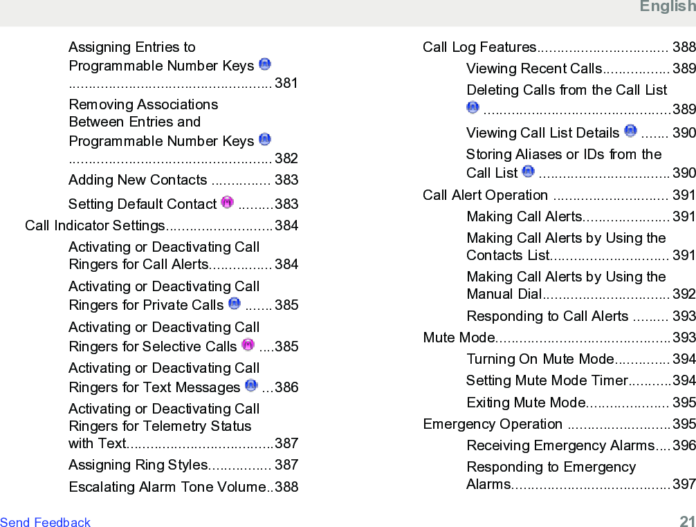 Assigning Entries toProgrammable Number Keys ................................................... 381Removing AssociationsBetween Entries andProgrammable Number Keys ................................................... 382Adding New Contacts ............... 383Setting Default Contact   .........383Call Indicator Settings...........................384Activating or Deactivating CallRingers for Call Alerts................ 384Activating or Deactivating CallRingers for Private Calls   ....... 385Activating or Deactivating CallRingers for Selective Calls   ....385Activating or Deactivating CallRingers for Text Messages   ...386Activating or Deactivating CallRingers for Telemetry Statuswith Text.....................................387Assigning Ring Styles................ 387Escalating Alarm Tone Volume..388Call Log Features................................. 388Viewing Recent Calls................. 389Deleting Calls from the Call List ...............................................389Viewing Call List Details   ....... 390Storing Aliases or IDs from theCall List   ................................. 390Call Alert Operation ............................. 391Making Call Alerts...................... 391Making Call Alerts by Using theContacts List.............................. 391Making Call Alerts by Using theManual Dial................................ 392Responding to Call Alerts ......... 393Mute Mode............................................393Turning On Mute Mode.............. 394Setting Mute Mode Timer...........394Exiting Mute Mode..................... 395Emergency Operation ..........................395Receiving Emergency Alarms....396Responding to EmergencyAlarms........................................397EnglishSend Feedback   21