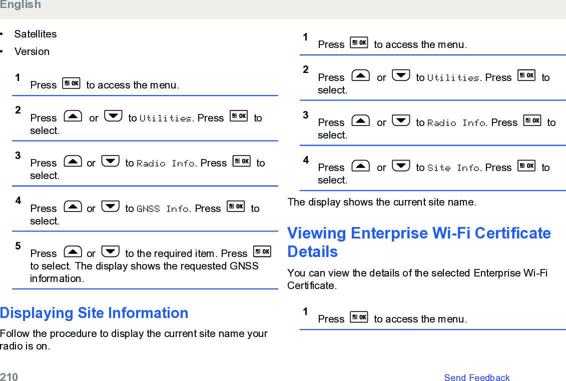 • Satellites• Version1Press   to access the menu.2Press   or   to Utilities. Press   toselect.3Press  or   to Radio Info. Press   toselect.4Press  or   to GNSS Info. Press   toselect.5Press  or   to the required item. Press to select. The display shows the requested GNSSinformation.Displaying Site InformationFollow the procedure to display the current site name yourradio is on.1Press   to access the menu.2Press   or   to Utilities. Press   toselect.3Press   or   to Radio Info. Press   toselect.4Press   or   to Site Info. Press   toselect.The display shows the current site name.Viewing Enterprise Wi-Fi CertificateDetailsYou can view the details of the selected Enterprise Wi-FiCertificate.1Press   to access the menu.English210   Send Feedback