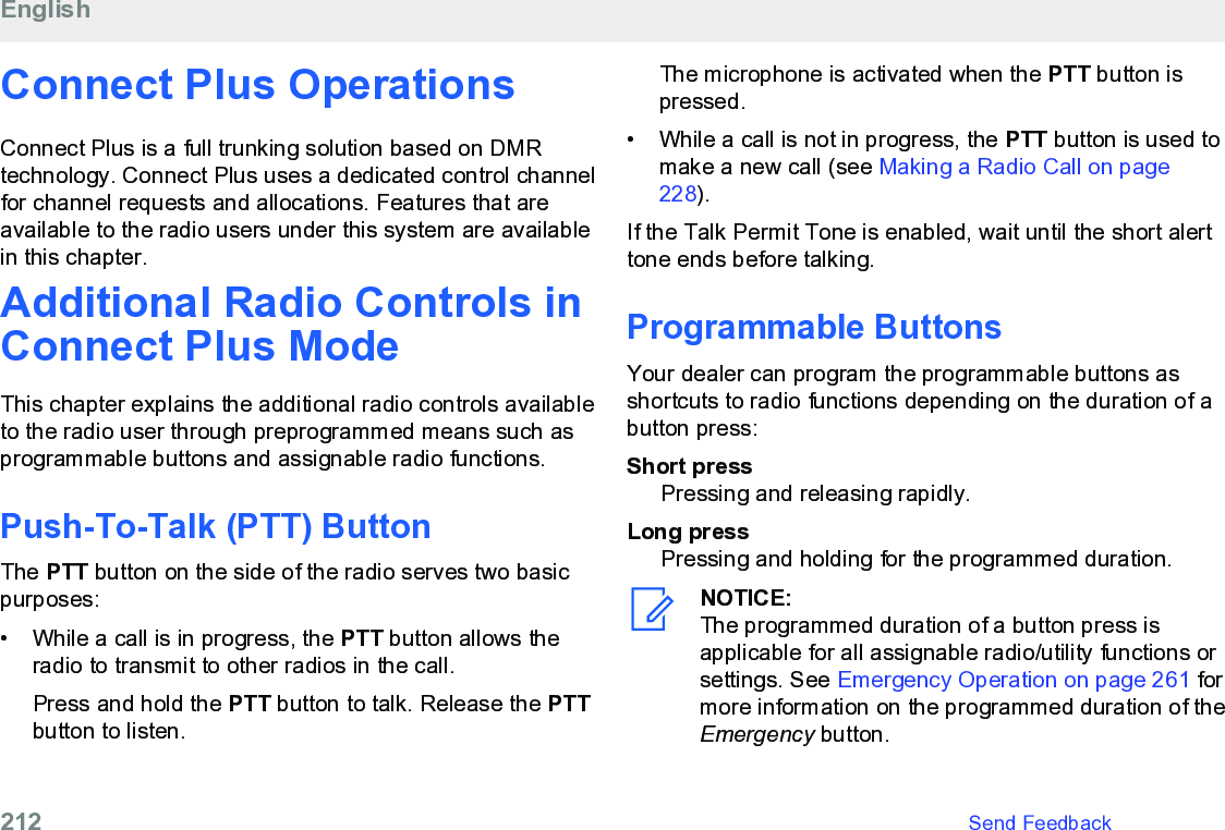 Connect Plus OperationsConnect Plus is a full trunking solution based on DMRtechnology. Connect Plus uses a dedicated control channelfor channel requests and allocations. Features that areavailable to the radio users under this system are availablein this chapter.Additional Radio Controls inConnect Plus ModeThis chapter explains the additional radio controls availableto the radio user through preprogrammed means such asprogrammable buttons and assignable radio functions.Push-To-Talk (PTT) ButtonThe PTT button on the side of the radio serves two basicpurposes:• While a call is in progress, the PTT button allows theradio to transmit to other radios in the call.Press and hold the PTT button to talk. Release the PTTbutton to listen.The microphone is activated when the PTT button ispressed.• While a call is not in progress, the PTT button is used tomake a new call (see Making a Radio Call on page228).If the Talk Permit Tone is enabled, wait until the short alerttone ends before talking.Programmable ButtonsYour dealer can program the programmable buttons asshortcuts to radio functions depending on the duration of abutton press:Short pressPressing and releasing rapidly.Long pressPressing and holding for the programmed duration.NOTICE:The programmed duration of a button press isapplicable for all assignable radio/utility functions orsettings. See Emergency Operation on page 261 formore information on the programmed duration of theEmergency button.English212   Send Feedback