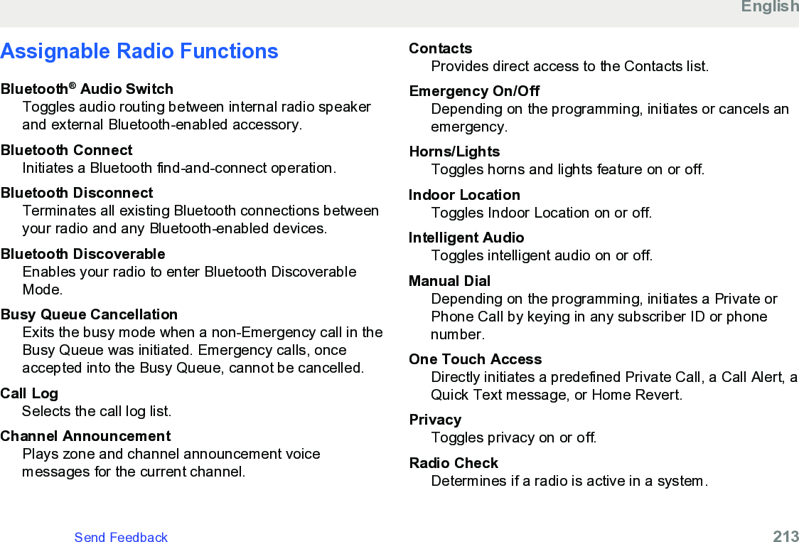 Assignable Radio FunctionsBluetooth® Audio SwitchToggles audio routing between internal radio speakerand external Bluetooth-enabled accessory.Bluetooth ConnectInitiates a Bluetooth find-and-connect operation.Bluetooth DisconnectTerminates all existing Bluetooth connections betweenyour radio and any Bluetooth-enabled devices.Bluetooth DiscoverableEnables your radio to enter Bluetooth DiscoverableMode.Busy Queue CancellationExits the busy mode when a non-Emergency call in theBusy Queue was initiated. Emergency calls, onceaccepted into the Busy Queue, cannot be cancelled.Call LogSelects the call log list.Channel AnnouncementPlays zone and channel announcement voicemessages for the current channel.ContactsProvides direct access to the Contacts list.Emergency On/OffDepending on the programming, initiates or cancels anemergency.Horns/LightsToggles horns and lights feature on or off.Indoor LocationToggles Indoor Location on or off.Intelligent AudioToggles intelligent audio on or off.Manual DialDepending on the programming, initiates a Private orPhone Call by keying in any subscriber ID or phonenumber.One Touch AccessDirectly initiates a predefined Private Call, a Call Alert, aQuick Text message, or Home Revert.PrivacyToggles privacy on or off.Radio CheckDetermines if a radio is active in a system.EnglishSend Feedback   213