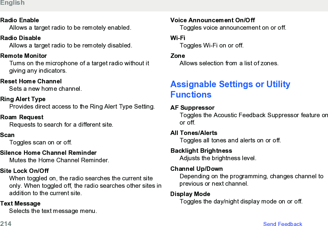 Radio EnableAllows a target radio to be remotely enabled.Radio DisableAllows a target radio to be remotely disabled.Remote MonitorTurns on the microphone of a target radio without itgiving any indicators.Reset Home ChannelSets a new home channel.Ring Alert TypeProvides direct access to the Ring Alert Type Setting.Roam RequestRequests to search for a different site.ScanToggles scan on or off.Silence Home Channel ReminderMutes the Home Channel Reminder.Site Lock On/OffWhen toggled on, the radio searches the current siteonly. When toggled off, the radio searches other sites inaddition to the current site.Text MessageSelects the text message menu.Voice Announcement On/OffToggles voice announcement on or off.Wi-FiToggles Wi-Fi on or off.ZoneAllows selection from a list of zones.Assignable Settings or UtilityFunctionsAF SuppressorToggles the Acoustic Feedback Suppressor feature onor off.All Tones/AlertsToggles all tones and alerts on or off.Backlight BrightnessAdjusts the brightness level.Channel Up/DownDepending on the programming, changes channel toprevious or next channel.Display ModeToggles the day/night display mode on or off.English214   Send Feedback