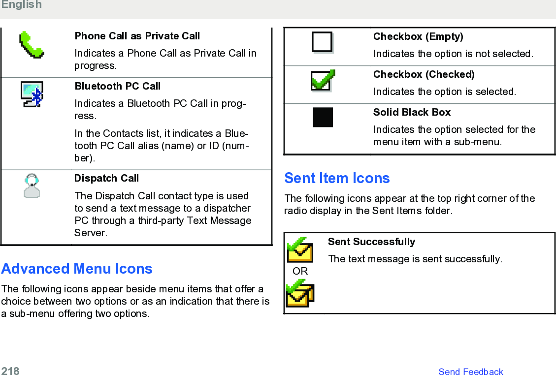 Phone Call as Private CallIndicates a Phone Call as Private Call inprogress.Bluetooth PC CallIndicates a Bluetooth PC Call in prog-ress.In the Contacts list, it indicates a Blue-tooth PC Call alias (name) or ID (num-ber).Dispatch CallThe Dispatch Call contact type is usedto send a text message to a dispatcherPC through a third-party Text MessageServer.Advanced Menu IconsThe following icons appear beside menu items that offer achoice between two options or as an indication that there isa sub-menu offering two options.Checkbox (Empty)Indicates the option is not selected.Checkbox (Checked)Indicates the option is selected.Solid Black BoxIndicates the option selected for themenu item with a sub-menu.Sent Item Icons The following icons appear at the top right corner of theradio display in the Sent Items folder.ORSent SuccessfullyThe text message is sent successfully.English218   Send Feedback