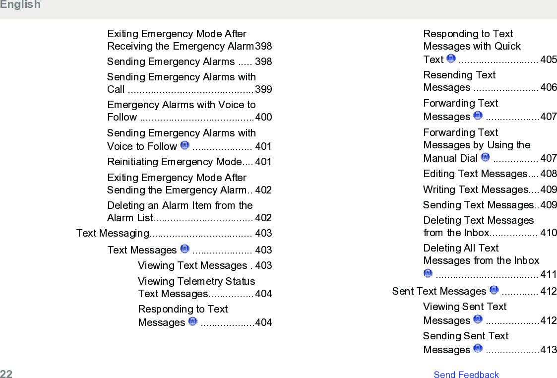 Exiting Emergency Mode AfterReceiving the Emergency Alarm398Sending Emergency Alarms ..... 398Sending Emergency Alarms withCall ............................................399Emergency Alarms with Voice toFollow ........................................400Sending Emergency Alarms withVoice to Follow   ..................... 401Reinitiating Emergency Mode.... 401Exiting Emergency Mode AfterSending the Emergency Alarm.. 402Deleting an Alarm Item from theAlarm List................................... 402Text Messaging.................................... 403Text Messages   ..................... 403Viewing Text Messages . 403Viewing Telemetry StatusText Messages................404Responding to TextMessages   ...................404Responding to TextMessages with QuickText   ............................ 405Resending TextMessages .......................406Forwarding TextMessages   ...................407Forwarding TextMessages by Using theManual Dial   ................ 407Editing Text Messages....408Writing Text Messages....409Sending Text Messages..409Deleting Text Messagesfrom the Inbox................. 410Deleting All TextMessages from the Inbox .................................... 411Sent Text Messages   ............. 412Viewing Sent TextMessages   ...................412Sending Sent TextMessages   ...................413English22   Send Feedback