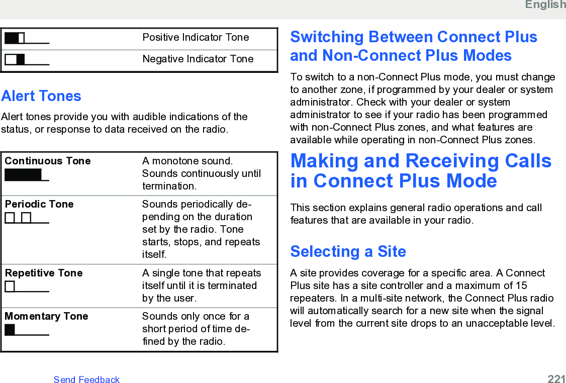 Positive Indicator ToneNegative Indicator ToneAlert TonesAlert tones provide you with audible indications of thestatus, or response to data received on the radio.Continuous Tone A monotone sound.Sounds continuously untiltermination.Periodic Tone Sounds periodically de-pending on the durationset by the radio. Tonestarts, stops, and repeatsitself.Repetitive Tone A single tone that repeatsitself until it is terminatedby the user.Momentary Tone Sounds only once for ashort period of time de-fined by the radio.Switching Between Connect Plusand Non-Connect Plus ModesTo switch to a non-Connect Plus mode, you must changeto another zone, if programmed by your dealer or systemadministrator. Check with your dealer or systemadministrator to see if your radio has been programmedwith non-Connect Plus zones, and what features areavailable while operating in non-Connect Plus zones.Making and Receiving Callsin Connect Plus ModeThis section explains general radio operations and callfeatures that are available in your radio.Selecting a SiteA site provides coverage for a specific area. A ConnectPlus site has a site controller and a maximum of 15repeaters. In a multi-site network, the Connect Plus radiowill automatically search for a new site when the signallevel from the current site drops to an unacceptable level.EnglishSend Feedback   221