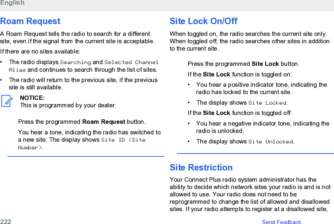 Roam RequestA Roam Request tells the radio to search for a differentsite, even if the signal from the current site is acceptable.If there are no sites available:• The radio displays Searching and Selected ChannelAlias and continues to search through the list of sites.• The radio will return to the previous site, if the previoussite is still available.NOTICE:This is programmed by your dealer.Press the programmed Roam Request button.You hear a tone, indicating the radio has switched toa new site. The display shows Site ID &lt;SiteNumber&gt;.Site Lock On/OffWhen toggled on, the radio searches the current site only.When toggled off, the radio searches other sites in additionto the current site.Press the programmed Site Lock button.If the Site Lock function is toggled on:• You hear a positive indicator tone, indicating theradio has locked to the current site.• The display shows Site Locked.If the Site Lock function is toggled off:• You hear a negative indicator tone, indicating theradio is unlocked.• The display shows Site Unlocked.Site RestrictionYour Connect Plus radio system administrator has theability to decide which network sites your radio is and is notallowed to use. Your radio does not need to bereprogrammed to change the list of allowed and disallowedsites. If your radio attempts to register at a disallowed site,English222   Send Feedback