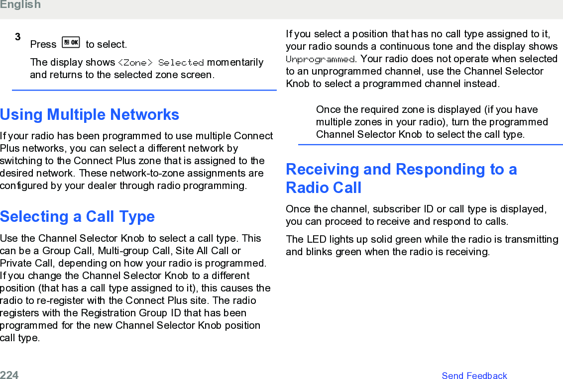 3Press   to select.The display shows &lt;Zone&gt; Selected momentarilyand returns to the selected zone screen.Using Multiple NetworksIf your radio has been programmed to use multiple ConnectPlus networks, you can select a different network byswitching to the Connect Plus zone that is assigned to thedesired network. These network-to-zone assignments areconfigured by your dealer through radio programming.Selecting a Call TypeUse the Channel Selector Knob to select a call type. Thiscan be a Group Call, Multi-group Call, Site All Call orPrivate Call, depending on how your radio is programmed.If you change the Channel Selector Knob to a differentposition (that has a call type assigned to it), this causes theradio to re-register with the Connect Plus site. The radioregisters with the Registration Group ID that has beenprogrammed for the new Channel Selector Knob positioncall type.If you select a position that has no call type assigned to it,your radio sounds a continuous tone and the display showsUnprogrammed. Your radio does not operate when selectedto an unprogrammed channel, use the Channel SelectorKnob to select a programmed channel instead.Once the required zone is displayed (if you havemultiple zones in your radio), turn the programmedChannel Selector Knob to select the call type.Receiving and Responding to aRadio CallOnce the channel, subscriber ID or call type is displayed,you can proceed to receive and respond to calls.The LED lights up solid green while the radio is transmittingand blinks green when the radio is receiving.English224   Send Feedback